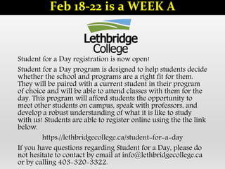 Student for a Day registration is now open!
Student for a Day program is designed to help students decide
whether the school and programs are a right fit for them.
They will be paired with a current student in their program
of choice and will be able to attend classes with them for the
day. This program will afford students the opportunity to
meet other students on campus, speak with professors, and
develop a robust understanding of what it is like to study
with us! Students are able to register online using the the link
below.
https://lethbridgecollege.ca/student-for-a-day
If you have questions regarding Student for a Day, please do
not hesitate to contact by email at info@lethbridgecollege.ca
or by calling 403-320-3322.
Feb 18-22 is a WEEK A
 