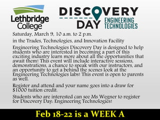 Saturday, March 9, 10 a.m. to 2 p.m.
in the Trades, Technologies, and Innovation Facility
Engineering Technologies Discovery Day is designed to help
students who are interested in becoming a part of this
exciting industry learn more about all the opportunities that
await them! This event will include interactive sessions,
demonstrations, a chance to speak with our instructors, and
an opportunity to get a behind the scenes look at the
Engineering Technologies labs! This event is open to parents
as well.
Register and attend and your name goes into a draw for
$1000 tuition credit.
Students who are interested can see Ms Wegner to register
for Discovery Day: Engineering Technologies!
Feb 18-22 is a WEEK A
 