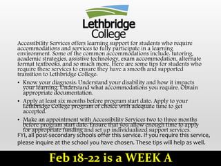 Accessibility Services offers learning support for students who require
accommodations and services to fully participate in a learning
environment. Some of the common accommodations include: tutoring,
academic strategies, assistive technology, exam accommodation, alternate
format textbooks, and so much more. Here are some tips for students who
require these services to ensure they have a smooth and supported
transition to Lethbridge College:
• Know your diagnosis: Understand your disability and how it impacts
your learning. Understand what accommodations you require. Obtain
appropriate documentation.
• Apply at least six months before program start date: Apply to your
Lethbridge College program of choice with adequate time to get
accepted.
• Make an appointment with Accessibility Services two to three months
before program start date: Ensure that you allow enough time to apply
for appropriate funding and set up individualized support services.
FYI, all post-secondary schools offer this service. If you require this service,
please inquire at the school you have chosen. These tips will help as well.
Feb 18-22 is a WEEK A
 