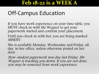 Off-Campus Education
If you have work experience on your time table, you
MUST check in with Ms Wegner to get your
paperwork started and confirm your placement.
Until you check in with her, you are being marked
ABSENT.
She is available Monday, Wednesday and Friday, all
day, in her office, unless otherwise posted on her
door.
New-student paperwork was due last Friday. Ms
Wegner is tracking you down. If you are not done,
you may be removed from work experience.
Feb 18-22 is a WEEK A
 