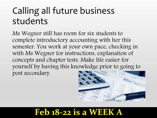 Calling all future business
students
Ms Wegner still has room for six students to
complete introductory accounting with her this
semester. You work at your own pace, checking in
with Ms Wegner for instructions, explanation of
concepts and chapter tests. Make life easier for
yourself by having this knowledge prior to going to
post secondary.
Feb 18-22 is a WEEK A
 