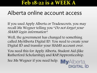 Alberta online account access
If you used Apply Alberta or Tradesecrets, you may
recall Ms Wegner telling you “Do not forget your
SIAMS login information”.
Well, the government has changed to something
called MyAlberta Digital ID. You need to create your
Digital ID and transfer your SIAMS account over.
You need this for Apply Alberta, Student Aid (like
Rutherford Scholarship) and RAP/Apprenticeship.
See Ms Wegner if you need help.
Feb 18-22 is a WEEK A
 