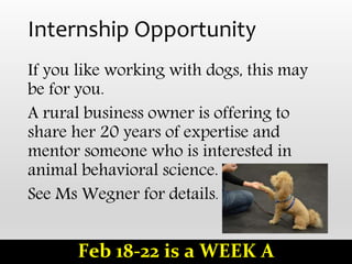 Internship Opportunity
If you like working with dogs, this may
be for you.
A rural business owner is offering to
share her 20 years of expertise and
mentor someone who is interested in
animal behavioral science.
See Ms Wegner for details.
Feb 18-22 is a WEEK A
 
