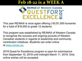 This year RE/MAX is once again offering (16) $1,000 bursaries
for a total of $16,000 to grade 12 students.
This program was established by RE/MAX of Western Canada
to recognize the success and ongoing pursuits of Western
Canadian students in regards to leadership and community
contribution initiatives. Students can enter online
at www.remax.ca.
2019 Quest for Excellence program is open for submissions
from September 10, 2018 until midnight March 11, 2019. Only
online entries will be accepted.
Feb 18-22 is a WEEK A
 