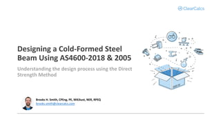 Designing a Cold-Formed Steel
Beam Using AS4600-2018 & 2005
Understanding the design process using the Direct
Strength Method
Brooks H. Smith, CPEng, PE, MIEAust, NER, RPEQ
brooks.smith@clearcalcs.com
 