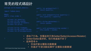 © 2019, Domain Driven Design Taiwan Community
package solid.humank.domains;
import lombok.Data;
@Data
public class Order {
private int quantity;
private String seatNo;
private boolean drinkHere;
private int price;
private String itemName;
private String establishTime;
private int drinktemperature;
}
public int getQuantity() {
return quantity;
}
public void setQuantity(int quantity) {
this.quantity = quantity;
}
public String getSeatNo() {
return seatNo;
}
public void setSeatNo(String seatNo) {
this.seatNo = seatNo;
}
• Getter/Setter(Accessor/Mutator)
• Getter/Setter
• à
• /
• ” ” /
 