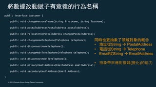 © 2019, Domain Driven Design Taiwan Community
public interface Customer {
public void changePersonalName(String firstName, String lastName);
public void postalAddress(PostalAddress postalAddress);
public void relocateTo(PostalAddress changedPostalAddress);
public void changeHomeTelephone(Telephone telephone);
public void disconnectHomeTelephone();
public void changeMobileTelephone(Telephone telephone);
public void disconnectMobileTelephone();
public void primaryEmailAddress(EmailAddress emailAddress);
public void secondaryEmailAddress(Email Address);
}
• String à PostalAddress
• String à Telephone
• Email String à EmailAddress
• ( )
 