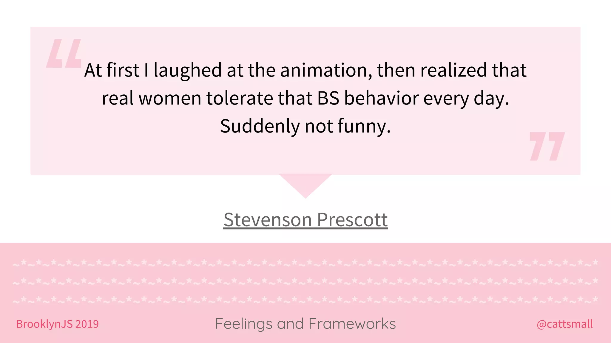 @cattsmallBrooklynJS 2019
~*~*~*~*~*~*~*~*~*~*~*~*~*~*~*~*~*~*~*~*~*~*~*~*~*~*~*~*~*~*~*~*~*~*~*~*~*~*~*
~*~*~*~*~*~*~*~*~*~*~*~*~*~*~*~*~*~*~*~*~*~*~*~*~*~*~*~*~*~*~*~*~*~*~*~*~*~*~*
~*~*~*~*~*~*~*~*~*~*~*~*~*~*~*~*~*~*~*~*~*~*~*~*~*~*~*~*~*~*~*~*~*~*~*~*~*~*~*
Feelings and Frameworks
Stevenson Prescott
At first I laughed at the animation, then realized that
real women tolerate that BS behavior every day.
Suddenly not funny.
 