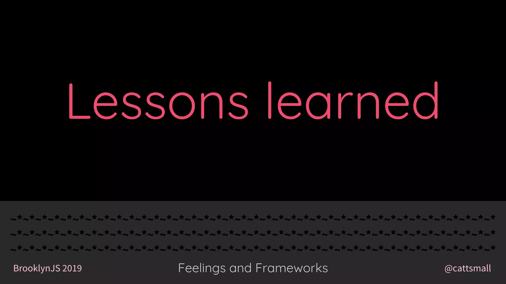 @cattsmallBrooklynJS 2019
~*~*~*~*~*~*~*~*~*~*~*~*~*~*~*~*~*~*~*~*~*~*~*~*~*~*~*~*~*~*~*~*~*~*~*~*~*~*~*
~*~*~*~*~*~*~*~*~*~*~*~*~*~*~*~*~*~*~*~*~*~*~*~*~*~*~*~*~*~*~*~*~*~*~*~*~*~*~*
~*~*~*~*~*~*~*~*~*~*~*~*~*~*~*~*~*~*~*~*~*~*~*~*~*~*~*~*~*~*~*~*~*~*~*~*~*~*~*
Feelings and Frameworks
~*~*~*~*~*~*~*~*~*~*~*~*~*~*~*~*~*~*~*~*~*~*~*~*~*~*~*~*~*~*~*~*~*~*~*~*~*~*~*
~*~*~*~*~*~*~*~*~*~*~*~*~*~*~*~*~*~*~*~*~*~*~*~*~*~*~*~*~*~*~*~*~*~*~*~*~*~*~*
~*~*~*~*~*~*~*~*~*~*~*~*~*~*~*~*~*~*~*~*~*~*~*~*~*~*~*~*~*~*~*~*~*~*~*~*~*~*~*
@cattsmallBrooklynJS 2019 Feelings and Frameworks
Lessons learned
 