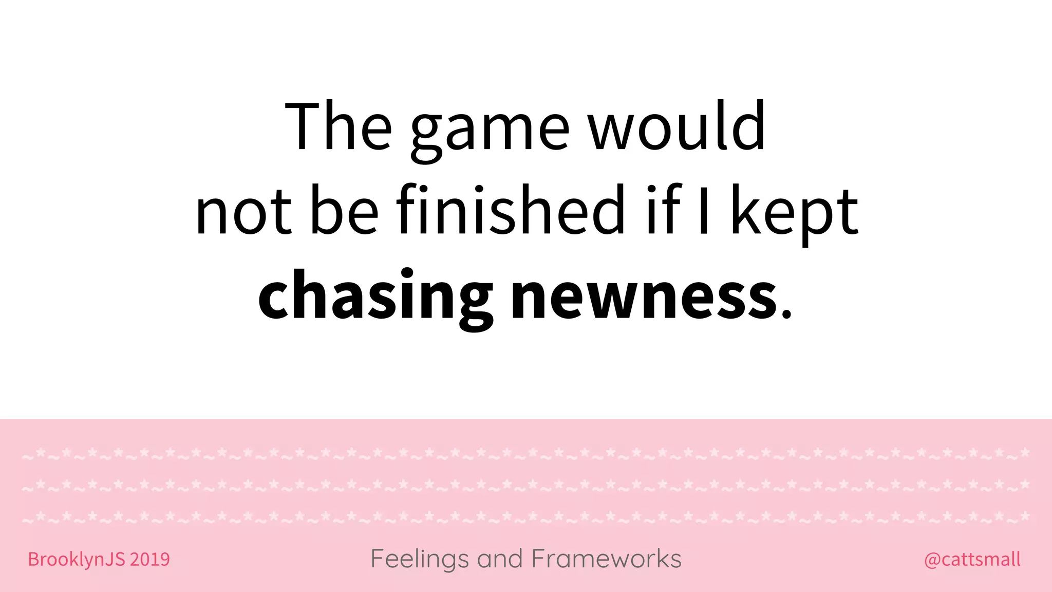 @cattsmallBrooklynJS 2019
~*~*~*~*~*~*~*~*~*~*~*~*~*~*~*~*~*~*~*~*~*~*~*~*~*~*~*~*~*~*~*~*~*~*~*~*~*~*~*
~*~*~*~*~*~*~*~*~*~*~*~*~*~*~*~*~*~*~*~*~*~*~*~*~*~*~*~*~*~*~*~*~*~*~*~*~*~*~*
~*~*~*~*~*~*~*~*~*~*~*~*~*~*~*~*~*~*~*~*~*~*~*~*~*~*~*~*~*~*~*~*~*~*~*~*~*~*~*
Feelings and Frameworks
The game would
not be finished if I kept
chasing newness.
 