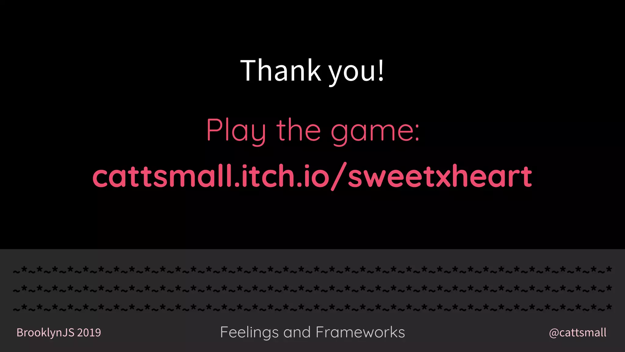 @cattsmallBrooklynJS 2019
~*~*~*~*~*~*~*~*~*~*~*~*~*~*~*~*~*~*~*~*~*~*~*~*~*~*~*~*~*~*~*~*~*~*~*~*~*~*~*
~*~*~*~*~*~*~*~*~*~*~*~*~*~*~*~*~*~*~*~*~*~*~*~*~*~*~*~*~*~*~*~*~*~*~*~*~*~*~*
~*~*~*~*~*~*~*~*~*~*~*~*~*~*~*~*~*~*~*~*~*~*~*~*~*~*~*~*~*~*~*~*~*~*~*~*~*~*~*
Feelings and Frameworks
~*~*~*~*~*~*~*~*~*~*~*~*~*~*~*~*~*~*~*~*~*~*~*~*~*~*~*~*~*~*~*~*~*~*~*~*~*~*~*
~*~*~*~*~*~*~*~*~*~*~*~*~*~*~*~*~*~*~*~*~*~*~*~*~*~*~*~*~*~*~*~*~*~*~*~*~*~*~*
~*~*~*~*~*~*~*~*~*~*~*~*~*~*~*~*~*~*~*~*~*~*~*~*~*~*~*~*~*~*~*~*~*~*~*~*~*~*~*
@cattsmallBrooklynJS 2019 Feelings and Frameworks
Play the game:
cattsmall.itch.io/sweetxheart
Thank you!
 