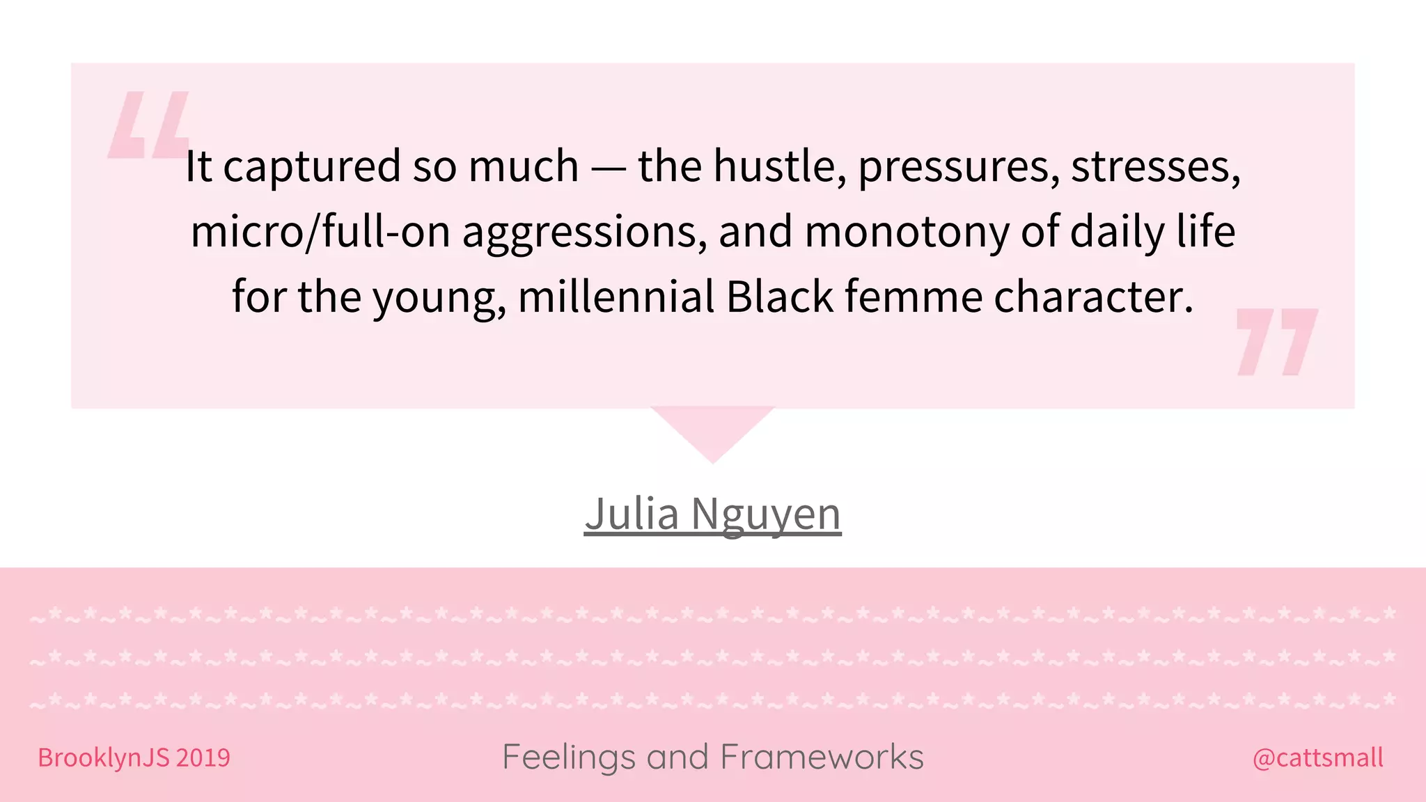 @cattsmallBrooklynJS 2019
~*~*~*~*~*~*~*~*~*~*~*~*~*~*~*~*~*~*~*~*~*~*~*~*~*~*~*~*~*~*~*~*~*~*~*~*~*~*~*
~*~*~*~*~*~*~*~*~*~*~*~*~*~*~*~*~*~*~*~*~*~*~*~*~*~*~*~*~*~*~*~*~*~*~*~*~*~*~*
~*~*~*~*~*~*~*~*~*~*~*~*~*~*~*~*~*~*~*~*~*~*~*~*~*~*~*~*~*~*~*~*~*~*~*~*~*~*~*
Feelings and Frameworks
Julia Nguyen
It captured so much — the hustle, pressures, stresses,
micro/full-on aggressions, and monotony of daily life
for the young, millennial Black femme character.
 