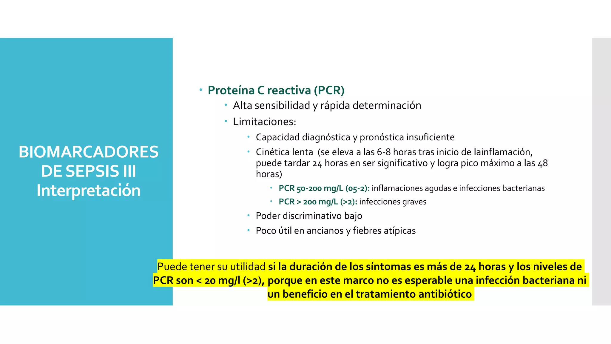 BIOMARCADORES
DESEPSIS III
Interpretación
 Proteína C reactiva (PCR)
 Alta sensibilidad y rápida determinación
 Limitaciones:
 Capacidad diagnóstica y pronóstica insuficiente
 Cinética lenta (se eleva a las 6-8 horas tras inicio de lainflamación,
puede tardar 24 horas en ser significativo y logra pico máximo a las 48
horas)
 PCR 50-200 mg/L (05-2): inflamaciones agudas e infecciones bacterianas
 PCR > 200 mg/L (>2): infecciones graves
 Poder discriminativo bajo
 Poco útil en ancianos y fiebres atípicas
Puede tener su utilidad si la duración de los síntomas es más de 24 horas y los niveles de
PCR son < 20 mg/l (>2), porque en este marco no es esperable una infección bacteriana ni
un beneficio en el tratamiento antibiótico
 