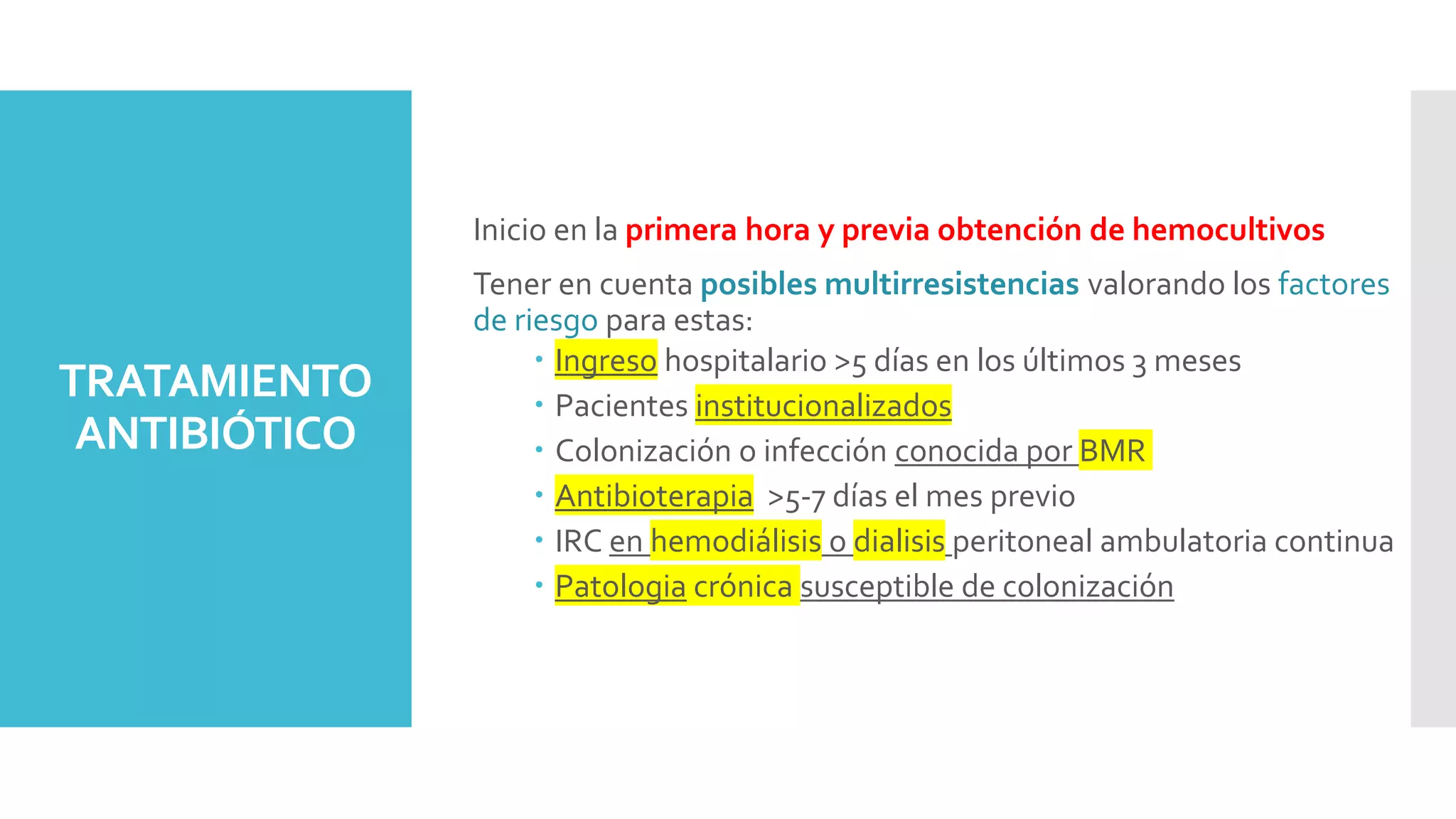 TRATAMIENTO
ANTIBIÓTICO
Inicio en la primera hora y previa obtención de hemocultivos
Tener en cuenta posibles multirresistencias valorando los factores
de riesgo para estas:
 Ingreso hospitalario >5 días en los últimos 3 meses
 Pacientes institucionalizados
 Colonización o infección conocida por BMR
 Antibioterapia >5-7 días el mes previo
 IRC en hemodiálisis o dialisis peritoneal ambulatoria continua
 Patologia crónica susceptible de colonización
 