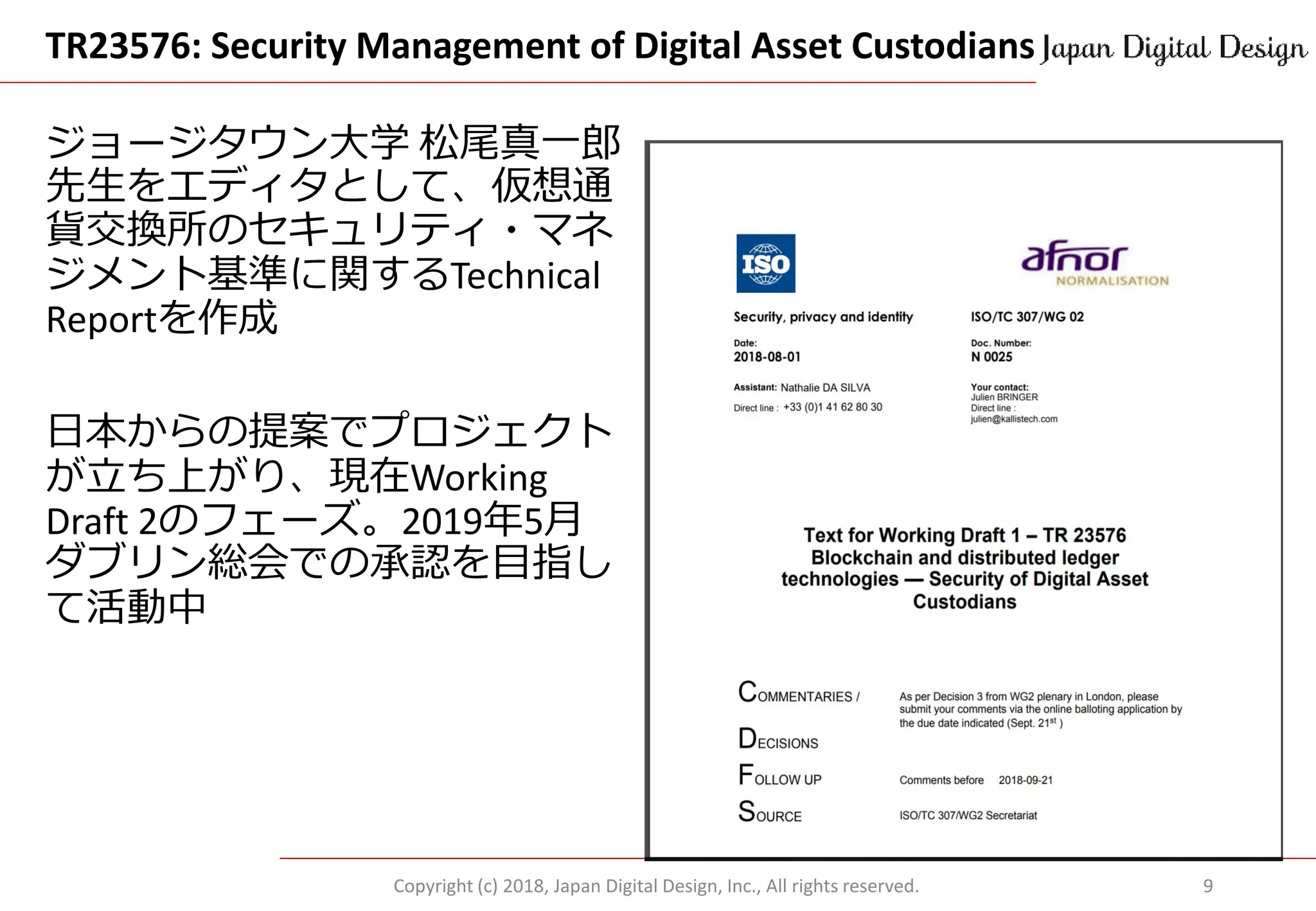 TR23576: Security Management of Digital Asset Custodians
Copyright (c) 2018, Japan Digital Design, Inc., All rights reserved. 9
ジョージタウン大学 松尾真一郎
先生をエディタとして、仮想通
貨交換所のセキュリティ・マネ
ジメント基準に関するTechnical
Reportを作成
日本からの提案でプロジェクト
が立ち上がり、現在Working
Draft 2のフェーズ。2019年5月
ダブリン総会での承認を目指し
て活動中
 