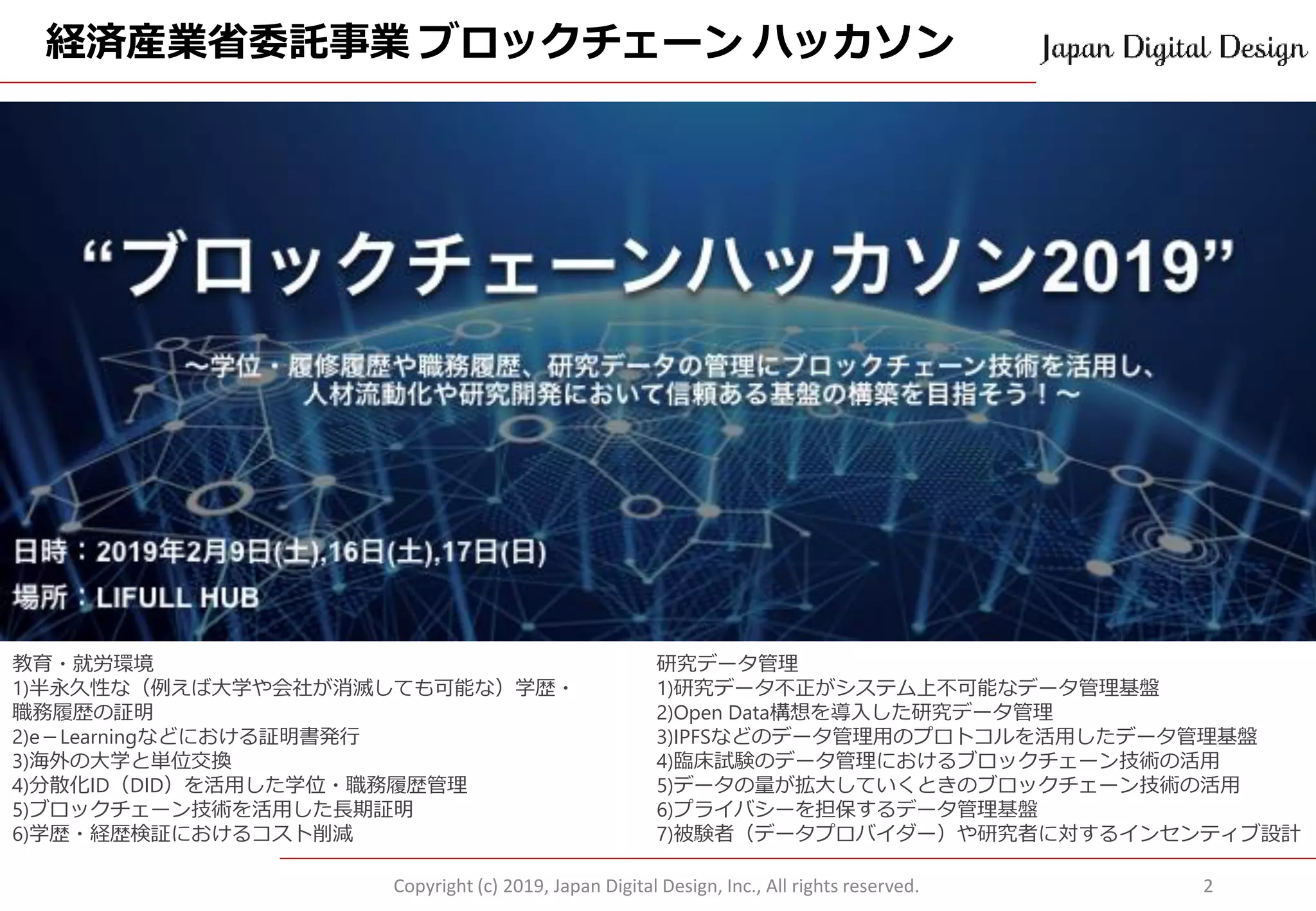 経済産業省委託事業 ブロックチェーン ハッカソン
Copyright (c) 2019, Japan Digital Design, Inc., All rights reserved. 2
教育・就労環境
1)半永久性な（例えば大学や会社が消滅しても可能な）学歴・
職務履歴の証明
2)e－Learningなどにおける証明書発行
3)海外の大学と単位交換
4)分散化ID（DID）を活用した学位・職務履歴管理
5)ブロックチェーン技術を活用した長期証明
6)学歴・経歴検証におけるコスト削減
研究データ管理
1)研究データ不正がシステム上不可能なデータ管理基盤
2)Open Data構想を導入した研究データ管理
3)IPFSなどのデータ管理用のプロトコルを活用したデータ管理基盤
4)臨床試験のデータ管理におけるブロックチェーン技術の活用
5)データの量が拡大していくときのブロックチェーン技術の活用
6)プライバシーを担保するデータ管理基盤
7)被験者（データプロバイダー）や研究者に対するインセンティブ設計
 