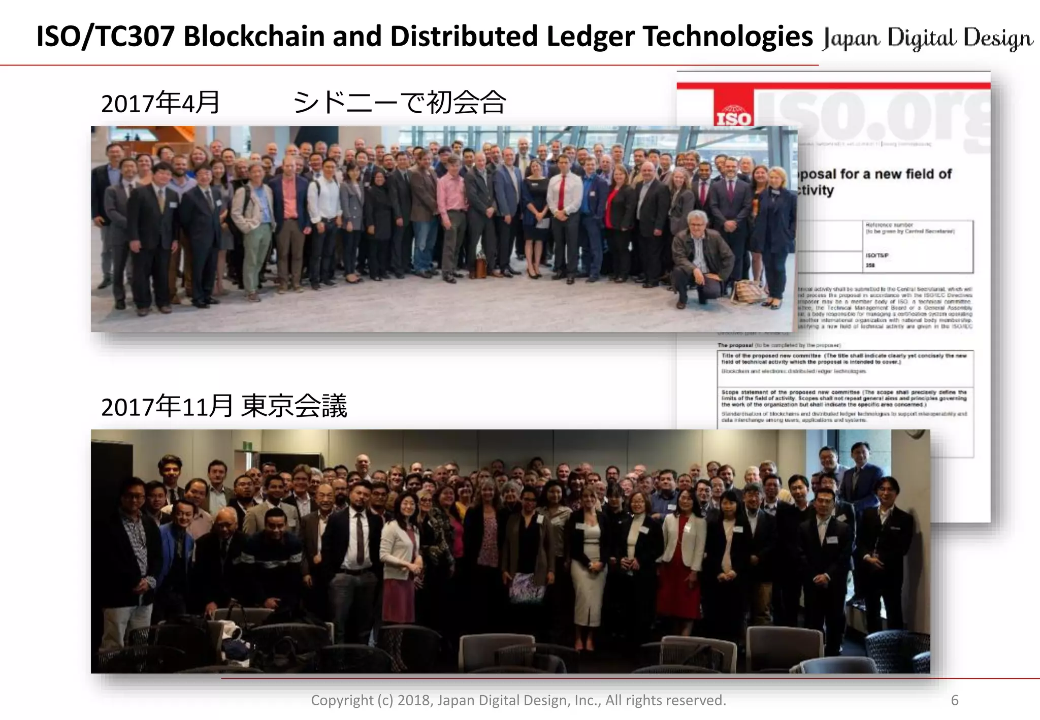 ISO/TC307 Blockchain and Distributed Ledger Technologies
Copyright (c) 2018, Japan Digital Design, Inc., All rights reserved. 6
2017年4月 シドニーで初会合
2017年11月 東京会議
 