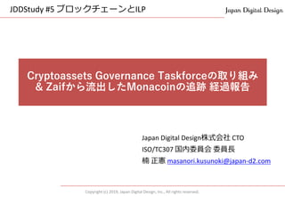Copyright (c) 2019, Japan Digital Design, Inc., All rights reserved.
Japan Digital Design株式会社 CTO
ISO/TC307 国内委員会 委員長
楠 正憲 masanori.kusunoki@japan-d2.com
Cryptoassets Governance Taskforceの取り組み
& Zaifから流出したMonacoinの追跡 経過報告
JDDStudy #5 ブロックチェーンとILP
 