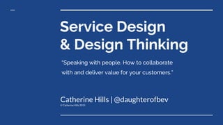 Service Design
& Design Thinking
Catherine Hills | @daughterofbev
© Catherine Hills 2019
“Speaking with people. How to collaborate
with and deliver value for your customers.”
 