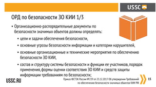 • Организационно-распорядительные документы по  
безопасности значимых объектов должны определять:
• цели и задачи обеспечения безопасности,
• основные угрозы безопасности информации и категории нарушителей,
• основные организационные и технические мероприятия по обеспечению
безопасности ЗО КИИ,
• состав и структуру системы безопасности и функции ее участников,порядок
применения,формы оценки соответствия ЗО КИИ и средств защиты
информации требованиям по безопасности;
:15
ОРД по безопасности ЗО КИИ 1/3
Приказ ФСТЭК России №239 от 25.12.2017 Об утверждении Требований
по обеспечению безопасности значимых объектов КИИ РФ
 