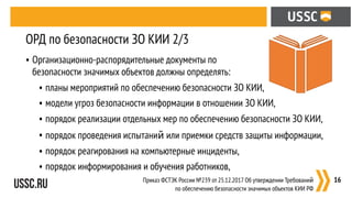 • Организационно-распорядительные документы по  
безопасности значимых объектов должны определять:
• планы мероприятий по обеспечению безопасности ЗО КИИ,
• модели угроз безопасности информации в отношении ЗО КИИ,
• порядок реализации отдельных мер по обеспечению безопасности ЗО КИИ,
• порядок проведения испытаний или приемки средств защиты информации,
• порядок реагирования на компьютерные инциденты,
• порядок информирования и обучения работников,
:16
ОРД по безопасности ЗО КИИ 2/3
Приказ ФСТЭК России №239 от 25.12.2017 Об утверждении Требований
по обеспечению безопасности значимых объектов КИИ РФ
 