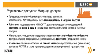 • Предоставленные субъектам доступа права доступа к  
компонентам АСУ ТП должны быть зафиксированы в матрице доступа
• Работники подразделения ИБ АСУ ТП должны проводить периодический
контроль не реже 1 раза в месяц прав доступа субъектов согласно матрице
доступа
• Матрица доступа должна содержать сведения о составе субъектов и объектов
доступа,а также разрешенных (запрещенных) действиях (операциях) с ними
• Изменения должны вноситься на основе заявок на предоставление (изменение)
доступа в АСУ ТП,а также при прекращении (аннулировании) прав доступа
:18
Управление доступом: Матрица доступа
 