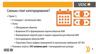 • Проект 1.
• 4 площадки + центральный офис
• Этапы:
• Обследование объектов
• Выявление КП и формирование перечня объектов КИИ
• Формирование моделей угроз и модели нарушителя для объектов КИИ
• Категорирование объектов КИИ
• Подготовка Плана-графика мероприятий по выполнению требований 187-ФЗ
• Плановые затраты: 345 человеко-дней + командировочные расходы
:9
Сколько стоит категорирование?
 