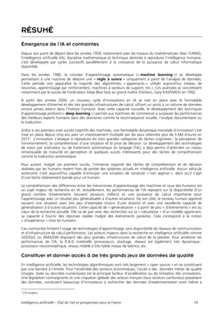 Intelligence artificielle – État de l’art et perspectives pour la France 10
RÉSUMÉ
Émergence de l’IA et contraintes
Depuis son point de départ dans les années 1950, notamment avec les travaux du mathématicien Alan TURING,
l’intelligence artificielle (IA), discipline mathématique et technique destinée à reproduire l’intelligence humaine,
s’est développée par cycles successifs parallèlement à la croissance de la puissance de calcul informatique
disponible.
Dans les années 1980, le concept d’apprentissage automatique (« machine learning ») se développe
permettant à une machine de déduire une « règle à suivre » uniquement à partir de l’analyse de données.
Cette période voit apparaître la majorité des algorithmes « apprenants » utilisés aujourd’hui (réseau de
neurones, apprentissage par renforcement, machines à vecteurs de support, etc.). Ces avancées se concrétisent
notamment par le succès de l’ordinateur Deep Blue face au grand maître d’échecs, Gary KASPAROV en 1992.
À partir des années 2000, un nouveau cycle d’innovations en IA se met en place avec le formidable
développement d’Internet et des très grandes infrastructures de calcul, offrant un accès à un volume de données
encore jamais atteint dans l’histoire humaine. Avec cette capacité nouvelle, le développement des techniques
d’apprentissage profond (« deep learning ») permet aux machines de commencer à surpasser les performances
des meilleurs experts humains dans des domaines comme la reconnaissance visuelle, l’analyse documentaire ou
la traduction.
Grâce à ces premiers vrais succès cognitifs des machines, une formidable dynamique mondiale d’innovation s’est
mise en place depuis cinq ans avec un investissement multiplié par dix pour atteindre plus de 5 Md d’euros en
20171
. L’innovation s’attaque à reproduire les trois grandes catégories de tâches cognitives : la perception de
l’environnement, la compréhension d’une situation et la prise de décision. Le développement des technologies
de vision par ordinateur ou de traitement automatique du langage (TAL) a déjà permis d’atteindre un niveau
remarquable de maturité en perception et quelques succès intéressants pour des tâches de compréhension
comme la traduction automatique.
Pour autant, malgré ces premiers succès, l’immense majorité des tâches de compréhension et de décision
réalisées par les humains restent hors de portée des systèmes actuels en intelligence artificielle. Aucun véhicule
autonome n’est aujourd’hui capable d’anticiper une situation de conduite « non apprise », alors qu’il s’agit
d’une tâche relativement banale pour un humain.
La compréhension des différences entre les mécanismes d’apprentissage des machines et ceux des humains est
un sujet majeur de recherche en IA. Actuellement, les performances de l’IA reposent sur la disponibilité d’un
grand nombre d’évènements (souvent plusieurs milliers) et une puissance de calcul importante pour
l’apprentissage avec un résultat peu généralisable à d’autres situations. De son côté, le cerveau humain apprend
souvent une situation avec très peu d’exemples (moins d’une dizaine) et avec une excellente capacité de
généralisation à d’autres situations. Cette capacité de « généralisation » à partir de peu « d’évènements » est au
cœur de la recherche actuelle. Elle va de pair avec des recherches sur la « robustesse » d’un modèle apprenant,
sa capacité à fournir des réponses stables malgré des évènements parasites. Cela correspond à la notion
« d’expérience » chez les humains.
Ces contraintes limitent l’usage de technologies d’apprentissage sans disponibilité de réseaux de communication
et d’infrastructure de calcul performants. Les acteurs majeurs dans la recherche en intelligence artificielle comme
GOOGLE ou AMAZON disposent des plus grandes infrastructures de calcul de la planète. Pour améliorer les
performances de l’IA, la R & D matérielle (processeurs, stockage, réseau) est également très dynamique :
processeur neuromorphique, réseau mobile à très faible niveau de latence, etc.
Constituer et donner accès à de très grands jeux de données de qualité
En intelligence artificielle, les technologies algorithmiques sont très largement « open source » et ne constituent
pas une barrière à l’entrée. Pour l’ensemble des secteurs économiques, l’accès à des données métier de qualité
(images, texte ou données numériques) est le principal facteur d’accélération ou de limitation des innovations.
Une législation contraignante et une crispation globale des acteurs français (tous secteurs confondus) possédant
des données, conduisent beaucoup d’innovateurs à rechercher des données d’expérimentation voire même à
1
CB Insights.
 