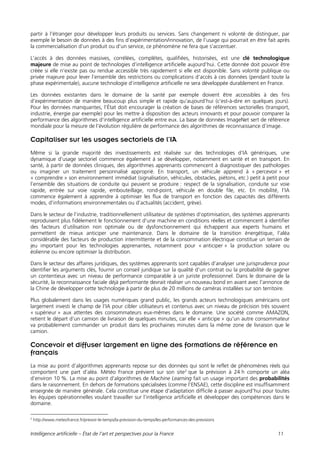 Intelligence artificielle – État de l’art et perspectives pour la France 11
partir à l’étranger pour développer leurs produits ou services. Sans changement ni volonté de distinguer, par
exemple le besoin de données à des fins d’expérimentation/innovation, de l’usage qui pourrait en être fait après
la commercialisation d’un produit ou d’un service, ce phénomène ne fera que s’accentuer.
L’accès à des données massives, corrélées, complètes, qualifiées, historisées, est une clé technologique
majeure de mise au point de technologies d’intelligence artificielle aujourd’hui. Cette donnée doit pouvoir être
créée si elle n’existe pas ou rendue accessible très rapidement si elle est disponible. Sans volonté publique ou
privée majeure pour lever l’ensemble des restrictions ou complications d’accès à ces données (pendant toute la
phase expérimentale), aucune technologie d’intelligence artificielle ne sera développée durablement en France.
Les données existantes dans le domaine de la santé par exemple doivent être accessibles à des fins
d’expérimentation de manière beaucoup plus simple et rapide qu’aujourd’hui (c’est-à-dire en quelques jours).
Pour les données manquantes, l’État doit encourager la création de bases de références sectorielles (transport,
industrie, énergie par exemple) pour les mettre à disposition des acteurs innovants et pour pouvoir comparer la
performance des algorithmes d’intelligence artificielle entre eux. La base de données ImageNet sert de référence
mondiale pour la mesure de l’évolution régulière de performance des algorithmes de reconnaissance d’image.
Capitaliser sur les usages sectoriels de l’IA
Même si la grande majorité des investissements est réalisée sur des technologies d’IA génériques, une
dynamique d’usage sectoriel commence également à se développer, notamment en santé et en transport. En
santé, à partir de données cliniques, des algorithmes apprenants commencent à diagnostiquer des pathologies
ou imaginer un traitement personnalisé approprié. En transport, un véhicule apprend à « percevoir » et
« comprendre » son environnement immédiat (signalisation, véhicules, obstacles, piétons, etc.) petit à petit pour
l’ensemble des situations de conduite qui peuvent se produire : respect de la signalisation, conduite sur voie
rapide, entrée sur voie rapide, embouteillage, rond-point, véhicule en double file, etc. En mobilité, l’IA
commence également à apprendre à optimiser les flux de transport en fonction des capacités des différents
modes, d’informations environnementales ou d’actualités (accident, grève).
Dans le secteur de l’industrie, traditionnellement utilisateur de systèmes d’optimisation, des systèmes apprenants
reproduisent plus fidèlement le fonctionnement d’une machine en conditions réelles et commencent à identifier
des facteurs d’utilisation non optimale ou de dysfonctionnement qui échappent aux experts humains et
permettent de mieux anticiper une maintenance. Dans le domaine de la transition énergétique, l’aléa
considérable des facteurs de production intermittente et de la consommation électrique constitue un terrain de
jeu important pour les technologies apprenantes, notamment pour « anticiper » la production solaire ou
éolienne ou encore optimiser la distribution.
Dans le secteur des affaires juridiques, des systèmes apprenants sont capables d’analyser une jurisprudence pour
identifier les arguments clés, fournir un conseil juridique sur la qualité d’un contrat ou la probabilité de gagner
un contentieux avec un niveau de performance comparable à un juriste professionnel. Dans le domaine de la
sécurité, la reconnaissance faciale déjà performante devrait réaliser un nouveau bond en avant avec l’annonce de
la Chine de développer cette technologie à partir de plus de 20 millions de caméras installées sur son territoire.
Plus globalement dans les usages numériques grand public, les grands acteurs technologiques américains ont
largement investi le champ de l’IA pour cibler utilisateurs et contenus avec un niveau de précision très souvent
« supérieur » aux attentes des consommateurs eux-mêmes dans le domaine. Une société comme AMAZON,
retient le départ d’un camion de livraison de quelques minutes, car elle « anticipe » qu’un autre consommateur
va probablement commander un produit dans les prochaines minutes dans la même zone de livraison que le
camion.
Concevoir et diffuser largement en ligne des formations de référence en
français
La mise au point d’algorithmes apprenants repose sur des données qui sont le reflet de phénomènes réels qui
comportent une part d’aléa. Météo France prévient sur son site2
que la prévision à 24 h comporte un aléa
d’environ 10 %. La mise au point d’algorithmes de Machine Learning fait un usage important des probabilités
dans le raisonnement. En dehors de formations spécialisées (comme l’ENSAE), cette discipline est insuffisamment
enseignée de manière générale. Cela constitue une étape d’adaptation difficile à passer aujourd’hui pour toutes
les équipes opérationnelles voulant travailler sur l’intelligence artificielle et développer des compétences dans le
domaine.
2
http://www.meteofrance.fr/prevoir-le-temps/la-prevision-du-temps/les-performances-des-previsions
 