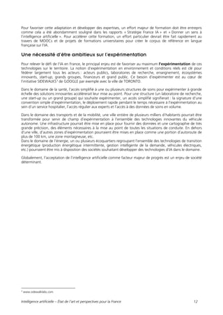 Intelligence artificielle – État de l’art et perspectives pour la France 12
Pour favoriser cette adaptation et développer des expertises, un effort majeur de formation doit être entrepris
comme cela a été abondamment souligné dans les rapports « Stratégie France IA » et « Donner un sens à
l’intelligence artificielle ». Pour accélérer cette formation, un effort particulier devrait être fait rapidement au
travers de MOOCs et de projets de formations universitaires pour créer le corpus de référence en langue
française sur l’IA.
Une nécessité d’être ambitieux sur l’expérimentation
Pour relever le défi de l’IA en France, le principal enjeu est de favoriser au maximum l’expérimentation de ces
technologies sur le territoire. La notion d’expérimentation en environnement et conditions réels est clé pour
fédérer largement tous les acteurs : acteurs publics, laboratoires de recherche, enseignement, écosystèmes
innovants, start-up, grands groupes, financeurs et grand public. Ce besoin d’expérimenter est au cœur de
l’initiative SIDEWALKS3
de GOOGLE par exemple avec la ville de TORONTO.
Dans le domaine de la santé, l’accès simplifié à une ou plusieurs structures de soins pour expérimenter à grande
échelle des solutions innovantes accélérerait leur mise au point. Pour une structure (un laboratoire de recherche,
une start-up ou un grand groupe) qui souhaite expérimenter, un accès simplifié signifierait : la signature d’une
convention simple d’expérimentation, le déploiement rapide pendant le temps nécessaire à l’expérimentation au
sein d’un service hospitalier, l’accès régulier aux experts et l’accès à des données de soins en volume.
Dans le domaine des transports et de la mobilité, une ville entière de plusieurs milliers d’habitants pourrait être
transformée pour servir de champ d’expérimentation à l’ensemble des technologies innovantes du véhicule
autonome. Une infrastructure pourrait être mise en place pour fournir des données et une cartographie de très
grande précision, des éléments nécessaires à la mise au point de toutes les situations de conduite. En dehors
d’une ville, d’autres zones d’expérimentation pourraient être mises en place comme une portion d’autoroute de
plus de 100 km, une zone montagneuse, etc.
Dans le domaine de l’énergie, un ou plusieurs écoquartiers regroupant l’ensemble des technologies de transition
énergétique (production énergétique intermittente, gestion intelligente de la demande, véhicules électriques,
etc.) pourraient être mis à disposition des sociétés souhaitant développer des technologies d’IA dans le domaine.
Globalement, l’acceptation de l’intelligence artificielle comme facteur majeur de progrès est un enjeu de société
déterminant.
3
www.sidewalklabs.com
 