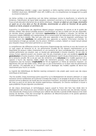 Intelligence artificielle – État de l’art et perspectives pour la France 15
 Une bibliothèque orientée « usage » pour reproduire un tâche cognitive comme la vision par ordinateur
(GOOGLE cloud vision, MICROSOFT vision API, CLARIF.ai, etc.), la compréhension du langage écrit ou parlé
ou encore la traduction.
Les tâches confiées à ces algorithmes sont des tâches statistiques comme la classification, la recherche de
tendances, l’identification de signal faible (exception, évènement anormal) ou la recommandation. Les usages
finaux actuels découlent directement de ces tâches statistiques : trouver un objet sur une image, reconnaître
un spam ou un virus dans un flux de données, recommander un achat en fonction de ses goûts,
traduire un texte, analyser un sentiment, etc.
Aujourd’hui, la performance des algorithmes dépend presque uniquement du volume et de la qualité des
données utilisées. Elles doivent posséder plusieurs caractéristiques qui dans la réalité sont très peu disponibles.
Les données doivent posséder une information représentative du problème à résoudre. Les données de
l’assurance maladie (SNIIRAM) sont représentatives de la consommation de médicaments des Français mais pas
directement de leurs maladies. Elles sont peu utiles pour apprendre à faire du diagnostic automatique. Les
données doivent être labellisées très précisément pour apprendre au système l’information cherchée. En
reconnaissance d’image par exemple, tous les acteurs, GOOGLE y compris, réalisent un travail manuel colossal
pour étiqueter chaque information pertinente sur une image.
La compréhension des différences entre les mécanismes d’apprentissage des machines et ceux des humains est
un sujet majeur de recherche en IA. Les performances actuelles de l’IA reposent majoritairement sur la
disponibilité de plusieurs milliers d’évènements et une puissance de calcul considérable pour comprendre de
manière performante une situation, avec un résultat peu généralisable à d’autres situations. De son côté, le
cerveau humain apprend souvent une situation avec très peu d’exemples et avec une excellente capacité de
généralisation à d’autres situations. Cette capacité de généralisation à partir de peu d’évènements est au cœur
de la recherche actuelle. Elle va de pair avec des recherches sur la robustesse d’un modèle apprenant et sa
capacité à fournir des réponses stables malgré des évènements parasites. Cela correspond à la notion
d’expérience chez les humains. L’explicabilité de l’IA est également un thème de recherche important. Les
algorithmes d’IA sont des boîtes noires, offrant peu ou pas d'informations sur la façon dont les performances
sont atteintes. L'IA explicable est un mouvement visant à développer des modèles capables de décrire leur
raisonnement pour fournir un résultat.
La majorité des bibliothèques de Machine Learning correspond à des projets open source avec des enjeux
scientifiques et techniques.
Pour les sociétés, l’enjeu économique porte aujourd’hui sur le développement de solutions adressant un usage
transverse comme l’amélioration de la précision d’analyse des images ou du langage et de plus en plus un usage
sectoriel comme la détection de fraude dans les transactions financières. Les briques technologiques de base ont
été mises au point et ont donné des résultats expérimentaux intéressants. On cherche maintenant à trouver à
quels problèmes l’IA peut répondre concrètement.
Un des enjeux économiques et technologiques majeurs auquel la France doit faire face réside dans le
développement des infrastructures pour entraîner de grands réseaux de neurones avec des données massives.
Cela nécessite des infrastructures numériques pour collecter des données à grande échelle (réseaux) et les traiter
(centres de données). L’État doit encourager les opérateurs de télécommunications et les grands opérateurs
CLOUD à développer leurs infrastructures.
 