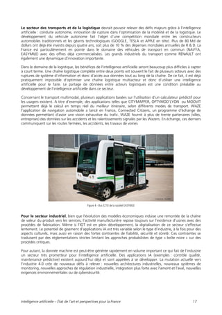 Intelligence artificielle – État de l’art et perspectives pour la France 17
Le secteur des transports et de la logistique devrait pouvoir relever des défis majeurs grâce à l’intelligence
artificielle : conduite autonome, innovation de rupture dans l’optimisation de la mobilité et de la logistique. Le
développement du véhicule autonome fait l’objet d’une compétition mondiale entre les constructeurs
automobiles traditionnels et les géants technologiques (GOOGLE, TESLA et APPLE en tête). Plus de 80 Md de
dollars ont déjà été investis depuis quatre ans, soit plus de 10 % des dépenses mondiales annuelles de R & D. La
France est particulièrement en pointe dans le domaine des véhicules de transport en commun (NAVYA,
EASYMILE) avec des offres déjà commercialisées. Les grands industriels du transport comme RENAULT ont
également une dynamique d’innovation importante.
Dans le domaine de la logistique, les bénéfices de l’intelligence artificielle seront beaucoup plus difficiles à capter
à court terme. Une chaîne logistique complète entre deux points est souvent le fait de plusieurs acteurs avec des
ruptures de système d’information et donc d’accès aux données tout au long de la chaîne. De ce fait, il est déjà
pratiquement impossible d’optimiser une chaîne logistique multiacteur et donc d’utiliser une intelligence
artificielle pour le faire. Le partage de données entre acteurs logistiques est une condition préalable au
développement de l’intelligence artificielle dans ce secteur.
Concernant le transport multimodal, plusieurs applications basées sur l’utilisation d’un calculateur prédictif pour
les usagers existent. A titre d’exemple, des applications telles que CITYMAPPER, OPTYMOD’LYON ou MOOVIT
permettent déjà le calcul en temps réel du meilleur itinéraire, selon différents modes de transport. WAZE
l’application de navigation automobile a lancé en France, Connected Citizens, un programme d’échange de
données permettant d’avoir une vision exhaustive du trafic. WAZE fournit à plus de trente partenaires (villes,
entreprises) des données sur les accidents et les ralentissements signalés par les Wazers. En échange, ces derniers
communiquent sur les routes fermées, les accidents, les travaux de voiries
Figure 4 - Bus EZ10 de la société EASYMILE
Pour le secteur industriel, bien que l’évolution des modèles économiques induise une remontée de la chaîne
de valeur du produit vers les services, l’activité manufacturière repose toujours sur l’existence d’usines avec des
procédés de fabrication. Même si l’IOT est en plein développement, la digitalisation de ce secteur s’effectue
lentement. Le potentiel de gisement d’applications IA est très variable selon le type d’industrie, à la fois pour des
aspects culturels, mais aussi en raison des fortes contraintes de fiabilité, sécurité et sûreté. Ces contraintes se
traduisent par des réglementations strictes limitant les approches probabilistes de type « boîte noire » sur des
procédés critiques.
Pour autant, la donnée machine est peut-être générée rapidement en volume important ce qui fait de l’industrie
un secteur très prometteur pour l’intelligence artificielle. Des applications IA (exemples : contrôle qualité,
maintenance prédictive) existent aujourd’hui déjà et sont appelées à se développer. La mutation actuelle vers
l’industrie 4.0 crée de nouveaux défis à relever : nouvelles architectures industrielles, nouveaux systèmes de
monitoring, nouvelles approches de régulation industrielle, intégration plus forte avec l’amont et l’aval, nouvelles
exigences environnementales ou de cybersécurité.
 