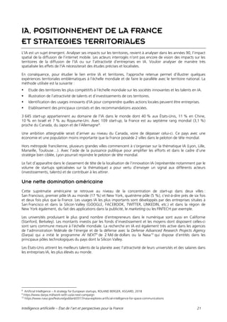 Intelligence artificielle – État de l’art et perspectives pour la France 21
IA, POSITIONNEMENT DE LA FRANCE
ET STRATEGIES TERRITORIALES
L’IA est un sujet émergent. Analyser ses impacts sur les territoires, revient à analyser dans les années 90, l’impact
spatial de la diffusion de l’internet mobile. Les acteurs interrogés n’ont pas encore de vision des impacts sur les
territoires de la diffusion de l’IA ou sur l’attractivité d’entreprises en IA. Vouloir analyser de manière très
spatialisée les effets de l’IA nécessiterait des études précises et localisées.
En conséquence, pour étudier le lien entre IA et territoires, l’approche retenue permet d’illustrer quelques
expériences territoriales emblématiques à l’échelle mondiale et de faire le parallèle avec le territoire national. La
méthode utilisée est la suivante :
 Etude des territoires les plus compétitifs à l’échelle mondiale sur les sociétés innovantes et les talents en IA.
 Illustration de l’attractivité de talents et d’investissements de ces territoires.
 Identification des usages innovants d’IA pour comprendre quelles actions locales peuvent être entreprises.
 Etablissement des principaux constats et des recommandations associées.
3 645 start-up appartiennent au domaine de l’IA dans le monde dont 40 % aux États-Unis, 11 % en Chine,
10 % en Israël et 7 % au Royaume-Uni. Avec 109 start-up, la France est au septième rang mondial (3,1 %)
proche du Canada, du Japon et de l’Allemagne8
.
Une ambition atteignable serait d’arriver au niveau du Canada, voire de dépasser celui-ci. Ce pays avec une
économie et une population moins importante que la France possède 2 villes dans le peloton de tête mondial.
Hors métropole francilienne, plusieurs grandes villes commencent à s’organiser sur la thématique IA (Lyon, Lille,
Marseille, Toulouse…). Avec l’aide de la puissance publique pour amplifier les efforts et dans le cadre d’une
stratégie bien ciblée, Lyon pourrait rejoindre le peloton de tête mondial.
Le fait d’apparaître dans le classement de tête de la localisation de l’innovation IA (représentée notamment par le
volume de startups spécialisées sur la thématique) a pour vertu d’envoyer un signal aux différents acteurs
(investissements, talents) et de contribuer à les attirer.
Une nette domination américaine
Cette suprématie américaine se retrouve au niveau de la concentration de start-up dans deux villes :
San Francisco, premier pôle IA au monde (17 %) et New York, quatrième pôle (5 %), c’est-à-dire près de six fois
et deux fois plus que la France. Les usages IA les plus importants sont développés par des entreprises situées à
San Francisco et dans la Silicon Valley (GOOGLE, FACEBOOK, TWITTER, LINKEDIN, etc.) et dans la région de
New York également, du fait des applications dans la publicité, le marketing ou les FINTECH par exemple.
Les universités produisant le plus grand nombre d’entrepreneurs dans le numérique sont aussi en Californie
(Stanford, Berkeley). Les montants investis par les fonds d’investissement et les moyens dont disposent celles-ci
sont sans commune mesure à l’échelle mondiale. La recherche en IA est également très active dans les agences
de l’administration fédérale de l’énergie et de la défense avec la Defense Advanced Research Projects Agency
(Darpa) qui a initié le programme AI NEXT9
de 2 Md de dollars ou la Nasa10
qui dispose d’entités dans les
principaux pôles technologiques du pays dont la Silicon Valley.
Les États-Unis attirent les meilleurs talents de la planète avec l’attractivité de leurs universités et des salaires dans
les entreprises IA, les plus élevés au monde.
8
Artificial Intelligence – A strategy for European startups, ROLAND BERGER, ASGARD, 2018
9
https://www.darpa.mil/work-with-us/ai-next-campaign
10
https://www.nasa.gov/feature/goddard/2017/nasa-explores-artificial-intelligence-for-space-communications
 