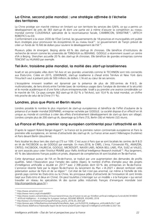 Intelligence artificielle – État de l’art et perspectives pour la France 22
La Chine, second pôle mondial : une stratégie affirmée à l’échelle
des territoires
La Chine protège son marché intérieur en limitant sur son territoire les services des GAFA, ce qui a permis un
développement de près de 383 start-up IA dont une partie est à même d’assurer la compétition au niveau
mondial comme CLOUDWALK spécialiste de la reconnaissance faciale, CAMBRICON, SENSETIME11
, UBTECH
ROBOTICS ou DJI.
Conformément à la vision 2030 de l’État Central, les gouvernements de 18 provinces et municipalités ont publié
leurs stratégies pour promouvoir les écosystèmes IA au niveau local12
. Le gouvernement de Tianjin prévoit de
créer un fonds de 16 Md de dollars pour soutenir le développement de l'IA13
.
Plusieurs pôles IA émergent. Beijing abrite 43 % des start-up IA chinoises. Elle bénéficie d’institutions de
recherche de renom comme les universités de TSINGHUA ou BEIHANG. GOOGLE a récemment ouvert un centre
d'IA à Beijing. Shenzhen accueille 20 % des start-up IA chinoises. Elle bénéficie de grandes entreprises comme
TENCENT ou HUAWEI par exemple.
Tel-Aviv, troisième pôle mondial, la moitié des start-up israéliennes
Israël et ses principales villes dont Tel Aviv et ses grandes universités comme le TECHNION sont très connectés
aux États-Unis. Créée en 2015, LEMONADE, start-up israélienne à cheval entre Tel-Aviv et New York dans
l’Insurtech vaut à présent près de 500 millions de dollars. L’IA est au cœur de ses services.
L’écosystème innovant israélien est dynamisé par la présence de plus de 300 centres de R & D, de
multinationales, de liens étroits entre l'armée (avec de nombreux usages dans l’analyse de données et la sécurité)
et le monde académique et d’une forte culture entrepreneuriale. Israël a pu prendre une avance considérable sur
le marché de l’IA. Ce pays compte 362 start-up IA (52 % à Tel-Aviv), soit 10,4 % du total mondial, un chiffre
très proche de celui de la Chine (11 %).
Londres, plus que Paris et Berlin réunis
Londres possède le nombre le plus important de start-up européennes et bénéficie de l’effet d’aubaine de la
présence d’un leader mondial DEEPMIND, entreprise rachetée par GOOGLE. La société dispose d’un effectif en IA
unique au monde et contribue à créer des effets d’entraînement (développement de start-up dans son sillage).
Londres compte plus de 200 start-up IA, davantage qu’à Paris (73), Berlin (56) et Helsinki (32) réunis.
La France et Paris, premier rang européen continental pour l’attractivité en IA
D’après le rapport Roland Berger-Asgard14
, la France est la première nation continentale européenne et Paris la
première ville européenne, en termes d’attractivité des start-up IA. La France arrive avant l’Allemagne (huitième)
et Paris devant Berlin (douzième).
Paris localise les deux tiers des start-up (73 sur 109). C’est aussi à Paris que se sont localisés les centres de R & D
en IA de FACEBOOK ou de GOOGLE par exemple. En mars 2018, le CNRS, L’Inria, l’Université PSL, AMAZON,
CRITEO, FACEBOOK, FAURECIA, GOOGLE, MICROSOFT, NAVER LABS, NOKIA BELL LABS, PSA, SUEZ et VALEO,
se sont associés pour créer l’Institut PRAIRIE pour PaRis Artificial Intelligence Research InstitutE15
. Plus largement,
45 % des laboratoires français publics et privés, disposant de compétences IA sont localisés en Île-de-France.
Cette dynamique autour de l’IA en Île-de-France, se traduit par une augmentation des demandes de profils
qualifiés. Selon l’Association pour l’emploi des cadres (Apec), le nombre d’offres d’emploi pour des projets
d’intelligence artificielle a doublé en 201716
avec 2 398 postes dont 63 % des entreprises en Île-de-France.
L’annonce récente faite par la région Île-de-France du lancement du Plan « IA 2021 » devrait renforcer cette
polarisation autour de Paris et de sa région17
. Cet état de fait n’est pas anormal, car même à l’échelle de très
grands pays comme les États-Unis ou la Chine, les principaux pôles d’attractivité de l’innovation IA sont limités
(sept aux États-Unis et deux en Chine). On peut toutefois s’interroger sur un modèle « à la française » qui verrait
travailler en réseau les spécialistes IA des quinze pôles industriels français d’envergure mondiale (voir
http://competitivite.gouv.fr/ ).
11
https://www.sensetime.com/
12
https://www.merics.org/cn/node/6851
13
https://www.reuters.com/article/us-china-ai-tianjin/chinas-city-of-tianjin-to-set-up-16-billion-artificial-intelligence-fund-idUSKCN1II0DD
14
Artificial Intelligence – A strategy for European startups, ROLAND BERGER, ASGARD, 2018
15
http://www2.cnrs.fr/sites/communique/fichier/cp_prairie_2018_03_30vf.pdf
16
https://presse.apec.fr/files/live/mounts/media/fichiers/Note_Apec_juin%202018_Intelligence_artificielle%20v11.pdf
17
https://www.iledefrance.fr/presse/la-region-ile-de-france-presente-plan-regional-l-intelligence-artificielle-ia-2021-les
 