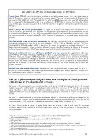 Intelligence artificielle – État de l’art et perspectives pour la France 23
Les usages de l’IA qui se développent sur les territoires
Smart Cities. GOOGLE a lancé une initiative structurante sur la thématique « smart cities » en signant avec la
ville de Toronto un projet de construction d’un nouveau quartier18
sur une friche portuaire de 5 hectares. Le
contrat, confié à SIDEWALK LABS19
sera opérationnel à horizon 2022 et pourrait créer jusqu’à 5 500 emplois.
Ce nouveau quartier écologique abritera le siège social canadien de GOOGLE et utilisera massivement la collecte
des données pour des services autour de la mobilité urbaine ou la gestion intelligente des bâtiments et de
l’énergie.
Prise en charge des seniors par des robots. Au Japon, l’IA et la robotique sont au cœur des réflexions de la
ville de Yokohama, par exemple, pour répondre aux besoins spécifiques des seniors qui représenteront 30% de
la population de la ville en 2025. Déjà de grands groupes comme FUJITSU20,
ont développé une solution à base
de capteurs multiples et d’IA pour rendre les robots soignants plus adaptatifs et faciliter le travail du personnel
soignant.
Mobilité urbaine grâce aux voitures autonomes. San Francisco a instauré en 2014 un cadre règlementaire
qui permet aujourd’hui à plus de 50 sociétés (AURARA21,
ZOOX,22
TESLA, GENERAL MOTORS, TOYOTA,
VOLKSWAGEN GOOGLE, APPLE, UBER…) d’entamer des essais de conduite de voitures autonomes23.
Les
besoins économiques et les fortes contraintes géographiques ont conduit Singapour à élaborer le Singapore
Autonomous Vehicle Initiative (SAVI)24
pour pouvoir sécuriser l’introduction des véhicules autonomes.
Transport multimodal avec un calculateur prédictif pour les usagers. Les applications telles que
CITYMAPPER, OPTYMOD’LYON25 ou MOOVIT permettent le calcul en temps réel du meilleur itinéraire, selon
différents modes de transport. WAZE l’application de navigation automobile a lancé en France, Connected
Citizens,26
un programme d’échange de données permettant d’avoir une vision exhaustive du trafic. WAZE
fournit à plus de trente partenaires (villes, entreprises) des données sur les accidents et les ralentissements
signalés par les Wazers. En échange, ces derniers communiquent sur les routes fermées, les accidents, les
travaux de voiries…
Optimisation des services hospitaliers. Les Hospices civils de Lyon ont lancé un projet avec MICROSOFT,
comportant différents objectifs auxquels contribueront des technologies d’IA : aide au diagnostic, simplification
du travail des soignants, médecine prédictive27
.
L’IA, un sujet encore peu intégré à date, aux stratégies de développement
économique et d’innovation des territoires
La France ne fait pas exception aux constats que l’on peut faire à l’échelle internationale, au sein de grandes
nations industrielles ou émergentes : les développements récents et les promesses de l’IA étant des opportunités
assez nouvelles et peu matures, les politiques publiques dédiées, commencent seulement elles aussi, à
apparaître. Elles sont conçues à l’échelle des pays (politiques publiques nationales) et existent peu aux échelles
locales.
En effet, à l’échelle mondiale, à part quelques grandes régions (la région Ile de France par exemple ou les
exemples chinois cités plus haut) et de très grandes métropoles (Londres comme illustré plus haut), très peu de
territoires ont conçu des politiques publiques spécifiquement tournées vers la promotion de l’IA.
En France, le constat est le même : la région Ile de France est la seule, à date, à avoir conçu des politiques
publiques spécifiquement dédiées à la diffusion des usages IA et à l’attraction de talents et d’entreprises sur
cette thématique.
18
https://www.itespresso.fr/smart-cities-google-toronto-187066.html?inf_by=5bba5cfe671db8fb278b4e75
19
https://www.sidewalklabs.com/
20
http://www.fujitsu.com/sg/about/resources/news/press-releases/2017/fcal-20172103.html
21
https://aurora.tech/
22
https://zoox.com/
23
https://www.lemonde.fr/economie/article/2018/02/28/la-californie-ouvre-la-voie-aux-taxis-autonomes_5263565_3234.html
24
https://www.lta.gov.sg/content/ltaweb/en/roads-and-motoring/managing-traffic-and-congestion/intelligent-transport-systems/savi.html
25
https://www.cityway.fr/realisation/optymodlyon-calculateur-multimodal/
26
https://www.waze.com/fr/ccp
27
https://www.ladepeche.fr/article/2018/05/30/2807871-les-hopitaux-de-lyon-testent-l-intelligence-artificielle.html
 