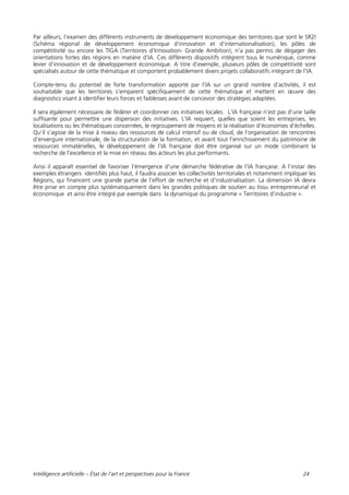 Intelligence artificielle – État de l’art et perspectives pour la France 24
Par ailleurs, l’examen des différents instruments de développement économique des territoires que sont le SR2I
(Schéma régional de développement économique d'innovation et d'internationalisation), les pôles de
compétitivité ou encore les TIGA (Territoires d’Innovation- Grande Ambition), n’a pas permis de dégager des
orientations fortes des régions en matière d’IA. Ces différents dispositifs intègrent tous le numérique, comme
levier d’innovation et de développement économique. A titre d’exemple, plusieurs pôles de compétitivité sont
spécialisés autour de cette thématique et comportent probablement divers projets collaboratifs intégrant de l’IA.
Compte-tenu du potentiel de forte transformation apporté par l’IA sur un grand nombre d’activités, il est
souhaitable que les territoires s’emparent spécifiquement de cette thématique et mettent en œuvre des
diagnostics visant à identifier leurs forces et faiblesses avant de concevoir des stratégies adaptées.
Il sera également nécessaire de fédérer et coordonner ces initiatives locales. L’IA française n’est pas d’une taille
suffisante pour permettre une dispersion des initiatives. L’IA requiert, quelles que soient les entreprises, les
localisations ou les thématiques concernées, le regroupement de moyens et la réalisation d’économies d’échelles.
Qu’il s’agisse de la mise à niveau des ressources de calcul intensif ou de cloud, de l’organisation de rencontres
d’envergure internationale, de la structuration de la formation, et avant tout l’enrichissement du patrimoine de
ressources immatérielles, le développement de l’IA française doit être organisé sur un mode combinant la
recherche de l’excellence et la mise en réseau des acteurs les plus performants.
Ainsi il apparaît essentiel de favoriser l’émergence d’une démarche fédérative de l’IA française. A l’instar des
exemples étrangers identifiés plus haut, il faudra associer les collectivités territoriales et notamment impliquer les
Régions, qui financent une grande partie de l’effort de recherche et d’industrialisation. La dimension IA devra
être prise en compte plus systématiquement dans les grandes politiques de soutien au tissu entrepreneurial et
économique et ainsi être intégré par exemple dans la dynamique du programme « Territoires d’industrie ».
 