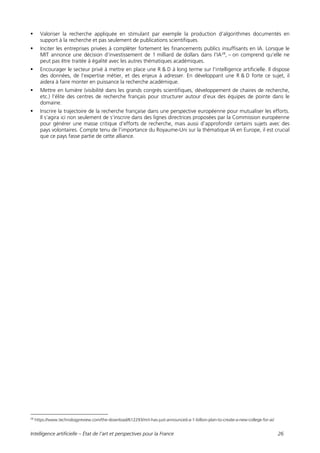 Intelligence artificielle – État de l’art et perspectives pour la France 26
 Valoriser la recherche appliquée en stimulant par exemple la production d’algorithmes documentés en
support à la recherche et pas seulement de publications scientifiques.
 Inciter les entreprises privées à compléter fortement les financements publics insuffisants en IA. Lorsque le
MIT annonce une décision d’investissement de 1 milliard de dollars dans l’IA28
, – on comprend qu’elle ne
peut pas être traitée à égalité avec les autres thématiques académiques.
 Encourager le secteur privé à mettre en place une R & D à long terme sur l’intelligence artificielle. Il dispose
des données, de l’expertise métier, et des enjeux à adresser. En développant une R & D forte ce sujet, il
aidera à faire monter en puissance la recherche académique.
 Mettre en lumière (visibilité dans les grands congrès scientifiques, développement de chaires de recherche,
etc.) l’élite des centres de recherche français pour structurer autour d’eux des équipes de pointe dans le
domaine.
 Inscrire la trajectoire de la recherche française dans une perspective européenne pour mutualiser les efforts.
Il s’agira ici non seulement de s’inscrire dans des lignes directrices proposées par la Commission européenne
pour générer une masse critique d’efforts de recherche, mais aussi d’approfondir certains sujets avec des
pays volontaires. Compte tenu de l’importance du Royaume-Uni sur la thématique IA en Europe, il est crucial
que ce pays fasse partie de cette alliance.
28
https://www.technologyreview.com/the-download/612293/mit-has-just-announced-a-1-billion-plan-to-create-a-new-college-for-ai/
 