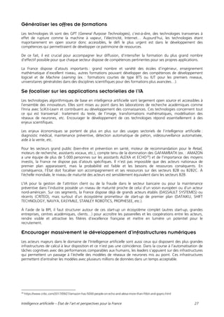 Intelligence artificielle – État de l’art et perspectives pour la France 27
Généraliser les offres de formations
Les technologies IA sont des GPT (General Purpose Technologies), c’est-à-dire, des technologies transverses à
effet de rupture comme la machine à vapeur, l’électricité, Internet… Aujourd’hui, les technologies étant
majoritairement en open source donc accessibles, le défi le plus urgent est dans le développement des
compétences qui permettraient de développer ce patrimoine de ressources.
De ce fait, il est crucial pour accompagner leur diffusion, d’intensifier la formation du plus grand nombre
d’effectif possible pour que chaque secteur dispose de compétences pertinentes pour ses propres applications.
La France dispose d’atouts importants : grand nombre et variété des écoles d’ingénieur, enseignement
mathématique d’excellent niveau, autres formations pouvant développer des compétences de développement
logiciel et de Machine Learning (ex. : formations courtes de type BTS ou IUT pour les premiers niveaux,
universitaires généralistes dans des disciplines scientifiques pour des formations plus avancées…).
Se focaliser sur les applications sectorielles de l’IA
Les technologies algorithmiques de base en intelligence artificielle sont largement open source et accessibles à
l’ensemble des innovateurs. Elles sont mises au point dans les laboratoires de recherche académiques comme
l’Inria avec SciKit-Learn et contribuent au développement des connaissances. Ces technologies concernent tout
ce qui est transversal : traitement du texte, de l’image, transformations mathématiques, modélisation des
réseaux de neurones, etc. Encourager le développement de ces technologies répond essentiellement à des
enjeux scientifiques.
Les enjeux économiques se portent de plus en plus sur des usages sectoriels de l’intelligence artificielle :
diagnostic médical, maintenance préventive, détection automatique de piéton, vidéosurveillance automatisée,
aide à la vente, etc.
Pour les secteurs grand public (bien-être et prévention en santé, moteur de recommandation pour le Retail,
moteurs de recherche, assistants vocaux, etc.), compte tenu de la domination des GAFAM/BATX (ex. : AMAZON
a une équipe de plus de 5 000 personnes sur les assistants ALEXA et ECHO29
) et de l’importance des moyens
investis, la France ne dispose pas d’atouts spécifiques. Il n’est pas impossible que des acteurs nationaux de
premier plan apparaissent, mais la probabilité est faible et les besoins de ressources conséquents. En
conséquence, l’État doit focaliser son accompagnement et ses ressources sur des secteurs B2B ou B2B2C. À
l’échelle mondiale, le niveau de maturité des acteurs est sensiblement équivalent dans les secteurs B2B.
L’IA pour la gestion de l’attrition client ou de la fraude dans le secteur bancaire ou pour la maintenance
préventive dans l’industrie possède un niveau de maturité proche de celui d’un voisin européen ou d’un acteur
nord-américain. Sur ces segments, la France dispose déjà de grands acteurs établis (DASSAULT SYSTEMES) ou
récents (CRITEO), mais surtout d’un écosystème prometteur de start-up de premier plan (DATAIKU, SHIFT
TECHNOLOGY, NAVYA, EASYMILE, STANLEY ROBOTICS, PROPHESEE, etc.).
À l’aide de la BPI, il faut structurer autour de ces start-up un écosystème complet (autres start-up, grandes
entreprises, centres académiques, clients…) pour accroître les passerelles et les coopérations entre les acteurs,
rendre visible et attractive les filières d’excellence française et mettre en lumière un potentiel pour le
recrutement.
Encourager massivement le développement d’infrastructures numériques
Les acteurs majeurs dans le domaine de l’Intelligence artificielle sont aussi ceux qui disposent des plus grandes
infrastructures de calcul à leur disposition et ce n’est pas une coïncidence. Dans la course à l’automatisation de
tâches cognitives avec des performances comparables aux humains, les leaders s’appuient sur des infrastructures
qui permettent un passage à l’échelle des modèles de réseaux de neurones mis au point. Ces infrastructures
permettent d’entraîner les modèles avec plusieurs millions de données dans un temps acceptable.
29
https://www.cnbc.com/2017/09/27/amazon-has-5000-people-on-echo-and-alexa-more-than-fitbit-and-gopro.html
 