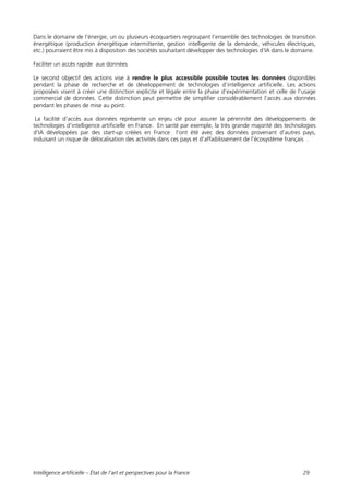 Intelligence artificielle – État de l’art et perspectives pour la France 29
Dans le domaine de l’énergie, un ou plusieurs écoquartiers regroupant l’ensemble des technologies de transition
énergétique (production énergétique intermittente, gestion intelligente de la demande, véhicules électriques,
etc.) pourraient être mis à disposition des sociétés souhaitant développer des technologies d’IA dans le domaine.
Faciliter un accès rapide aux données
Le second objectif des actions vise à rendre le plus accessible possible toutes les données disponibles
pendant la phase de recherche et de développement de technologies d’intelligence artificielle. Les actions
proposées visent à créer une distinction explicite et légale entre la phase d’expérimentation et celle de l’usage
commercial de données. Cette distinction peut permettre de simplifier considérablement l’accès aux données
pendant les phases de mise au point.
La facilité d’accès aux données représente un enjeu clé pour assurer la pérennité des développements de
technologies d’intelligence artificielle en France. En santé par exemple, la très grande majorité des technologies
d’IA développées par des start-up créées en France l’ont été avec des données provenant d’autres pays,
induisant un risque de délocalisation des activités dans ces pays et d’affaiblissement de l’écosystème français .
 