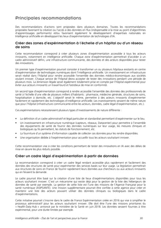 Intelligence artificielle – État de l’art et perspectives pour la France 30
Principales recommandations
Des recommandations d’actions sont proposées dans plusieurs domaines. Toutes les recommandations
proposées favorisent la création ou l’accès à des données en flux (indispensable à la mise au point d’algorithmes
d’apprentissages performants) et/ou favorisent également le développement d’expertises nationales en
Intelligence artificielle en développant les lieux d’expérimentation de technologies d’IA.
Créer des zones d’expérimentation à l’échelle d’un hôpital ou d’un réseau
de soins
Cette recommandation correspond à créer plusieurs zones d’expérimentation accessible à tous les acteurs
innovants, notamment en intelligence artificielle. Chaque zone d’expérimentation permettrait d’accéder à un
cadre administratif défini, une infrastructure communicante, des données et des acteurs disponibles pour tester
des innovations.
Un premier type d'expérimentation pourrait consister à transformer un ou plusieurs hôpitaux existants en centre
d’expérimentation de technologies numériques dont l’intelligence artificielle. Un investissement en infrastructure
serait réalisé dans l’hôpital pour rendre accessible l’ensemble des données médico-économiques aux sociétés
voulant innover. Chaque service de l’hôpital devra accepter de tester des innovations pendant une période de
plusieurs mois. La dimension légale serait également totalement prise en compte par l’hôpital expérimental pour
éviter aux acteurs innovants un travail lourd et fastidieux de mise en conformité.
Un second type d’expérimentation correspond à rendre accessible l’ensemble des données des professionnels de
santé à l’échelle d’une ville de plusieurs milliers d’habitants : pharmacie, médecine générale, structures de soins,
hospitalisation à domicile, etc. L’objectif serait le même, permettre à des acteurs innovants d’expérimenter
facilement et rapidement des technologies d’intelligence artificielle. Les investissements seraient de même nature
que pour l’hôpital (infrastructure communicante entre les acteurs, données, cadre légal d’expérimentation, etc.).
Ces expérimentations nécessiteraient plusieurs types d’investissements de nature différente :
 La définition d’un cadre administratif et légal particulier et standardisé permettant d’expérimenter sur le lieu.
 Un investissement en infrastructure numérique (capteurs, réseaux, Datacenter) pour permettre à l’ensemble
des équipements de santé de fournir des données numériques sur leur usage, les mesures cliniques et
biologiques qu’ils permettent, les statuts de fonctionnement, etc.
 La fourniture d’un système d’information capable de collecter ces données pour les rendre disponibles.
 Une organisation dédiée à l’expérimentation pour accueillir tous les acteurs souhaitant innover.
Cette recommandation vise à créer les conditions permettant de tester des innovations en IA avec des délais de
mise en œuvre les plus réduits possible.
Créer un cadre légal d’expérimentation à partir de données
La recommandation correspond à créer un cadre légal rendant accessible plus rapidement et facilement des
données des structures de santé pour expérimenter des services basés sur leur usage. La législation permettrait
aux structures de soins en France de fournir rapidement leurs données aux chercheurs ou aux acteurs innovants
qui en feraient la demande.
Le cadre pourrait être basé sur la création d’une liste de lieux d’expérimentations disponibles pour tous les
acteurs souhaitant innover. C’est un mécanisme qui existe déjà pour la gestion de la liste des hébergeurs de
données de santé par exemple. La gestion de cette liste est l’une des missions de l’Agence Française pour la
santé numérique (ASIPSANTE). Une mission supplémentaire pourrait être confiée à cette agence pour créer et
maintenir une liste des acteurs pouvant utiliser des données cliniques ou biologiques dans le cadre
d’expérimentations.
Cette initiative pourrait s'inscrire dans le cadre de France Expérimentation créée en 2016 qui vise à simplifier le
processus administratif pour les acteurs souhaitant innover. Elle doit être l’une des missions prioritaires du
« Health Data Hub » annoncé par le ministère de la Santé en juin 2018. Les données seraient fournies à titre
expérimental, pour une durée limitée par exemple.
 
