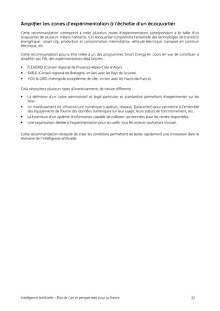 Intelligence artificielle – État de l’art et perspectives pour la France 32
Amplifier les zones d’expérimentation à l’échelle d’un écoquartier
Cette recommandation correspond à créer plusieurs zones d’expérimentation correspondant à la taille d’un
écoquartier de plusieurs milliers habitants. Cet écoquartier comprendra l’ensemble des technologies de transition
énergétique : smart city, production et consommation intermittente, véhicule électrique, transport en commun
électrique, etc.
Cette recommandation pourra être reliée à un des programmes Smart Energy en cours en vue de contribuer à
amplifier par l’IA, des expérimentations déjà lancées :
 FLEXGRID (Conseil régional de Provence-Alpes-Côte d’Azur),
 SMILE (Conseil régional de Bretagne, en lien avec les Pays de la Loire)
 YOU & GRID (métropole européenne de Lille, en lien avec les Hauts-de-France).
Cela nécessitera plusieurs types d’investissements de nature différente :
 La définition d’un cadre administratif et légal particulier et standardisé permettant d’expérimenter sur les
lieux.
 Un investissement en infrastructure numérique (capteurs, réseaux, Datacenter) pour permettre à l’ensemble
des équipements de fournir des données numériques sur leur usage, leurs statuts de fonctionnement, etc.
 La fourniture d’un système d’information capable de collecter ces données pour les rendre disponibles.
 Une organisation dédiée à l’expérimentation pour accueillir tous les acteurs souhaitant innover.
Cette recommandation nécessite de créer les conditions permettant de tester rapidement une innovation dans le
domaine de l’intelligence artificielle.
 