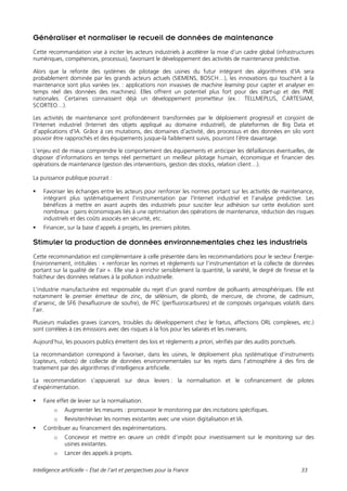 Intelligence artificielle – État de l’art et perspectives pour la France 33
Généraliser et normaliser le recueil de données de maintenance
Cette recommandation vise à inciter les acteurs industriels à accélérer la mise d’un cadre global (infrastructures
numériques, compétences, processus), favorisant le développement des activités de maintenance prédictive.
Alors que la refonte des systèmes de pilotage des usines du futur intégrant des algorithmes d’IA sera
probablement dominée par les grands acteurs actuels (SIEMENS, BOSCH…), les innovations qui touchent à la
maintenance sont plus variées (ex. : applications non invasives de machine learning pour capter et analyser en
temps réel des données des machines). Elles offrent un potentiel plus fort pour des start-up et des PME
nationales. Certaines connaissent déjà un développement prometteur (ex. : TELLMEPLUS, CARTESIAM,
SCORTEO…).
Les activités de maintenance sont profondément transformées par le déploiement progressif et conjoint de
l’Internet industriel (Internet des objets appliqué au domaine industriel), de plateformes de Big Data et
d’applications d’IA. Grâce à ces mutations, des domaines d’activité, des processus et des données en silo vont
pouvoir être rapprochés et des équipements jusque-là faiblement suivis, pourront l’être davantage.
L’enjeu est de mieux comprendre le comportement des équipements et anticiper les défaillances éventuelles, de
disposer d’informations en temps réel permettant un meilleur pilotage humain, économique et financier des
opérations de maintenance (gestion des interventions, gestion des stocks, relation client…).
La puissance publique pourrait :
 Favoriser les échanges entre les acteurs pour renforcer les normes portant sur les activités de maintenance,
intégrant plus systématiquement l’instrumentation par l’Internet industriel et l’analyse prédictive. Les
bénéfices à mettre en avant auprès des industriels pour susciter leur adhésion sur cette évolution sont
nombreux : gains économiques liés à une optimisation des opérations de maintenance, réduction des risques
industriels et des coûts associés en sécurité, etc.
 Financer, sur la base d’appels à projets, les premiers pilotes.
Stimuler la production de données environnementales chez les industriels
Cette recommandation est complémentaire à celle présentée dans les recommandations pour le secteur Énergie-
Environnement, intitulées : « renforcer les normes et règlements sur l’instrumentation et la collecte de données
portant sur la qualité de l’air ». Elle vise à enrichir sensiblement la quantité, la variété, le degré de finesse et la
fraîcheur des données relatives à la pollution industrielle.
L’industrie manufacturière est responsable du rejet d’un grand nombre de polluants atmosphériques. Elle est
notamment le premier émetteur de zinc, de sélénium, de plomb, de mercure, de chrome, de cadmium,
d’arsenic, de SF6 (hexafluorure de soufre), de PFC (perfluorocarbures) et de composés organiques volatils dans
l’air.
Plusieurs maladies graves (cancers, troubles du développement chez le fœtus, affections ORL complexes, etc.)
sont corrélées à ces émissions avec des risques à la fois pour les salariés et les riverains.
Aujourd’hui, les pouvoirs publics émettent des lois et règlements a priori, vérifiés par des audits ponctuels.
La recommandation correspond à favoriser, dans les usines, le déploiement plus systématique d’instruments
(capteurs, robots) de collecte de données environnementales sur les rejets dans l’atmosphère à des fins de
traitement par des algorithmes d’intelligence artificielle.
La recommandation s’appuierait sur deux leviers : la normalisation et le cofinancement de pilotes
d’expérimentation.
 Faire effet de levier sur la normalisation.
o Augmenter les mesures : promouvoir le monitoring par des incitations spécifiques.
o Revisiter/réviser les normes existantes avec une vision digitalisation et IA.
 Contribuer au financement des expérimentations.
o Concevoir et mettre en œuvre un crédit d’impôt pour investissement sur le monitoring sur des
usines existantes.
o Lancer des appels à projets.
 