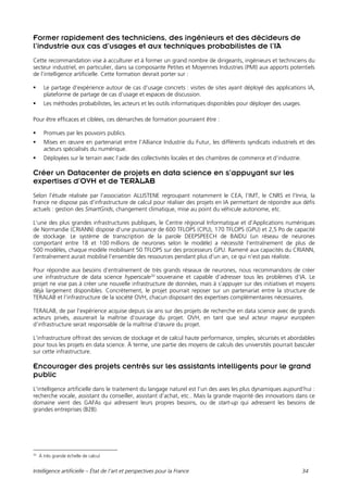 Intelligence artificielle – État de l’art et perspectives pour la France 34
Former rapidement des techniciens, des ingénieurs et des décideurs de
l’industrie aux cas d’usages et aux techniques probabilistes de l’IA
Cette recommandation vise à acculturer et à former un grand nombre de dirigeants, ingénieurs et techniciens du
secteur industriel, en particulier, dans sa composante Petites et Moyennes Industries (PMI) aux apports potentiels
de l’intelligence artificielle. Cette formation devrait porter sur :
 Le partage d’expérience autour de cas d’usage concrets : visites de sites ayant déployé des applications IA,
plateforme de partage de cas d’usage et espaces de discussion.
 Les méthodes probabilistes, les acteurs et les outils informatiques disponibles pour déployer des usages.
Pour être efficaces et ciblées, ces démarches de formation pourraient être :
 Promues par les pouvoirs publics.
 Mises en œuvre en partenariat entre l’Alliance Industrie du Futur, les différents syndicats industriels et des
acteurs spécialisés du numérique.
 Déployées sur le terrain avec l’aide des collectivités locales et des chambres de commerce et d’industrie.
Créer un Datacenter de projets en data science en s’appuyant sur les
expertises d’OVH et de TERALAB
Selon l’étude réalisée par l’association ALLISTENE regroupant notamment le CEA, l’IMT, le CNRS et l’Inria, la
France ne dispose pas d’infrastructure de calcul pour réaliser des projets en IA permettant de répondre aux défis
actuels : gestion des SmartGrids, changement climatique, mise au point du véhicule autonome, etc.
L’une des plus grandes infrastructures publiques, le Centre régional Informatique et d'Applications numériques
de Normandie (CRIANN) dispose d’une puissance de 600 TFLOPS (CPU), 170 TFLOPS (GPU) et 2,5 Po de capacité
de stockage. Le système de transcription de la parole DEEPSPEECH de BAIDU (un réseau de neurones
comportant entre 18 et 100 millions de neurones selon le modèle) a nécessité l’entraînement de plus de
500 modèles, chaque modèle mobilisant 50 TFLOPS sur des processeurs GPU. Ramené aux capacités du CRIANN,
l’entraînement aurait mobilisé l’ensemble des ressources pendant plus d’un an, ce qui n’est pas réaliste.
Pour répondre aux besoins d’entraînement de très grands réseaux de neurones, nous recommandons de créer
une infrastructure de data science hyperscale32
souveraine et capable d’adresser tous les problèmes d’IA. Le
projet ne vise pas à créer une nouvelle infrastructure de données, mais à s’appuyer sur des initiatives et moyens
déjà largement disponibles. Concrètement, le projet pourrait reposer sur un partenariat entre la structure de
TERALAB et l’infrastructure de la société OVH, chacun disposant des expertises complémentaires nécessaires.
TERALAB, de par l’expérience acquise depuis six ans sur des projets de recherche en data science avec de grands
acteurs privés, assurerait la maîtrise d’ouvrage du projet. OVH, en tant que seul acteur majeur européen
d’infrastructure serait responsable de la maîtrise d’œuvre du projet.
L’infrastructure offrirait des services de stockage et de calcul haute performance, simples, sécurisés et abordables
pour tous les projets en data science. À terme, une partie des moyens de calculs des universités pourrait basculer
sur cette infrastructure.
Encourager des projets centrés sur les assistants intelligents pour le grand
public
L’intelligence artificielle dans le traitement du langage naturel est l’un des axes les plus dynamiques aujourd’hui :
recherche vocale, assistant du conseiller, assistant d’achat, etc.. Mais la grande majorité des innovations dans ce
domaine vient des GAFAs qui adressent leurs propres besoins, ou de start-up qui adressent les besoins de
grandes entreprises (B2B).
32
À très grande échelle de calcul
 
