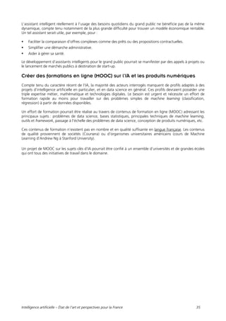Intelligence artificielle – État de l’art et perspectives pour la France 35
L’assistant intelligent réellement à l’usage des besoins quotidiens du grand public ne bénéficie pas de la même
dynamique, compte tenu notamment de la plus grande difficulté pour trouver un modèle économique rentable.
Un tel assistant serait utile, par exemple, pour :
 Faciliter la comparaison d’offres complexes comme des prêts ou des propositions contractuelles.
 Simplifier une démarche administrative.
 Aider à gérer sa santé.
Le développement d’assistants intelligents pour le grand public pourrait se manifester par des appels à projets ou
le lancement de marchés publics à destination de start-up.
Créer des formations en ligne (MOOC) sur l’IA et les produits numériques
Compte tenu du caractère récent de l’IA, la majorité des acteurs interrogés manquent de profils adaptés à des
projets d’intelligence artificielle en particulier, et en data science en général. Ces profils devraient posséder une
triple expertise métier, mathématique et technologies digitales. Le besoin est urgent et nécessite un effort de
formation rapide au moins pour travailler sur des problèmes simples de machine learning (classification,
régression) à partir de données disponibles.
Un effort de formation pourrait être réalisé au travers de contenus de formation en ligne (MOOC) adressant les
principaux sujets : problèmes de data science, bases statistiques, principales techniques de machine learning,
outils et framework, passage à l’échelle des problèmes de data science, conception de produits numériques, etc.
Ces contenus de formation n’existent pas en nombre et en qualité suffisante en langue française. Les contenus
de qualité proviennent de sociétés (Coursera) ou d’organismes universitaires américains (cours de Machine
Learning d’Andrew Ng à Stanford University).
Un projet de MOOC sur les sujets clés d’IA pourrait être confié à un ensemble d’universités et de grandes écoles
qui ont tous des initiatives de travail dans le domaine.
 