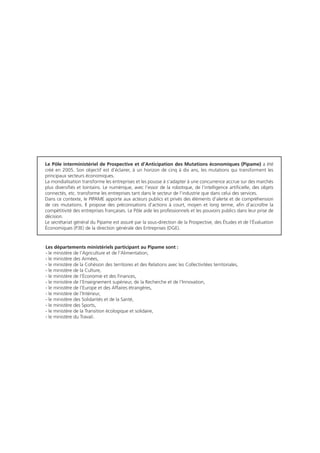 Le Pôle interministériel de Prospective et d’Anticipation des Mutations économiques (Pipame) a été
créé en 2005. Son objectif est d’éclairer, à un horizon de cinq à dix ans, les mutations qui transforment les
principaux secteurs économiques.
La mondialisation transforme les entreprises et les pousse à s’adapter à une concurrence accrue sur des marchés
plus diversifiés et lointains. Le numérique, avec l’essor de la robotique, de l’intelligence artificielle, des objets
connectés, etc. transforme les entreprises tant dans le secteur de l’industrie que dans celui des services.
Dans ce contexte, le PIPAME apporte aux acteurs publics et privés des éléments d’alerte et de compréhension
de ces mutations. Il propose des préconisations d’actions à court, moyen et long terme, afin d’accroître la
compétitivité des entreprises françaises. Le Pôle aide les professionnels et les pouvoirs publics dans leur prise de
décision.
Le secrétariat général du Pipame est assuré par la sous-direction de la Prospective, des Études et de l’Évaluation
Économiques (P3E) de la direction générale des Entreprises (DGE).
Les départements ministériels participant au Pipame sont :
- le ministère de l’Agriculture et de l’Alimentation,
- le ministère des Armées,
- le ministère de la Cohésion des territoires et des Relations avec les Collectivitées territoriales,
- le ministère de la Culture,
- le ministère de l’Économie et des Finances,
- le ministère de l’Enseignement supérieur, de la Recherche et de l’Innovation,
- le ministère de l’Europe et des Affaires étrangères,
- le ministère de l’Intérieur,
- le ministère des Solidarités et de la Santé,
- le ministère des Sports,
- le ministère de la Transition écologique et solidaire,
- le ministère du Travail.
 