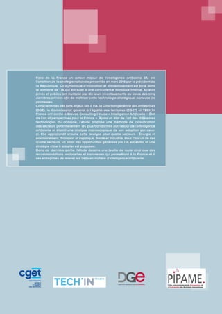 Faire de la France un acteur majeur de l’intelligence artificielle (IA) est
l’ambition de la stratégie nationale présentée en mars 2018 par le président de
la République. La dynamique d’innovation et d’investissement est forte dans
le domaine de l’IA qui est sujet à une concurrence mondiale intense. Acteurs
privés et publics ont multiplié par dix leurs investissements au cours des cinq
dernières années afin de maîtriser cette technologie stratégique, porteuse de
promesses.
Conscients des très forts enjeux liés à l’IA, la Direction générale des entreprises
(DGE), le Commissariat général à l’égalité des territoires (CGET) et TECH’IN
France ont confié à Atawao Consulting l’étude « Intelligence Artificielle – État
de l’art et perspectives pour la France ». Après un état de l’art des différentes
technologies du domaine, l’étude propose une méthode de classification
des secteurs potentiellement les plus transformés par l’essor de l’intelligence
artificielle et établit une analyse macroscopique de son adoption par ceux-
ci. Elle approfondit ensuite cette analyse pour quatre secteurs : Énergie et
environnement, Transport et logistique, Santé et Industrie. Pour chacun de ces
quatre secteurs, un bilan des opportunités générées par l’IA est établi et une
stratégie cible à adopter est proposée.
Dans sa dernière partie, l’étude dessine une feuille de route ainsi que des
recommandations sectorielles et transverses qui permettront à la France et à
ses entreprises de relever les défis en matière d’intelligence artificielle.
 
