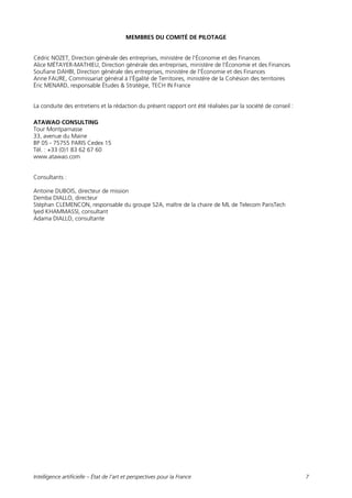 Intelligence artificielle – État de l’art et perspectives pour la France 7
MEMBRES DU COMITÉ DE PILOTAGE
Cédric NOZET, Direction générale des entreprises, ministère de l'Économie et des Finances
Alice MÉTAYER-MATHIEU, Direction générale des entreprises, ministère de l'Économie et des Finances
Soufiane DAHBI, Direction générale des entreprises, ministère de l'Économie et des Finances
Anne FAURE, Commissariat général à l'Égalité de Territoires, ministère de la Cohésion des territoires
Éric MENARD, responsable Études & Stratégie, TECH IN France
La conduite des entretiens et la rédaction du présent rapport ont été réalisées par la société de conseil :
ATAWAO CONSULTING
Tour Montparnasse
33, avenue du Maine
BP 05 - 75755 PARIS Cedex 15
Tél. : +33 (0)1 83 62 67 60
www.atawao.com
Consultants :
Antoine DUBOIS, directeur de mission
Demba DIALLO, directeur
Stéphan CLEMENCON, responsable du groupe S2A, maître de la chaire de ML de Telecom ParisTech
Iyed KHAMMASSI, consultant
Adama DIALLO, consultante
 