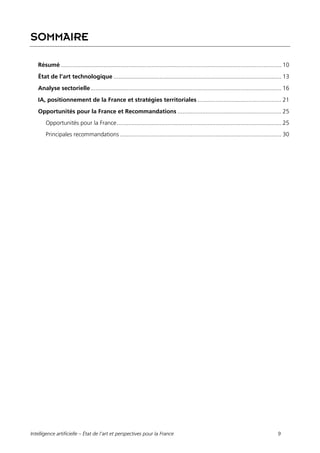 Intelligence artificielle – État de l’art et perspectives pour la France 9
SOMMAIRE
Résumé ...................................................................................................................................... 10
État de l’art technologique ...................................................................................................... 13
Analyse sectorielle.................................................................................................................... 16
IA, positionnement de la France et stratégies territoriales ................................................... 21
Opportunités pour la France et Recommandations ............................................................... 25
Opportunités pour la France.................................................................................................... 25
Principales recommandations .................................................................................................. 30
 