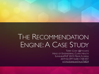 THE RECOMMENDATION
ENGINE:A CASE STUDY
TERRY CHAY (@TYCHAY)
HEAD OF ENGINEERING, CLARA HEALTH
SUNSHINEPHP 2019, MIAMI, FLORIDA
2019-02-09T16:00-17:00 EST
HTTPS://JOIND.IN/TALK/76824
 