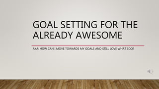 GOAL SETTING FOR THE
ALREADY AWESOME
AKA: HOW CAN I MOVE TOWARDS MY GOALS AND STILL LOVE WHAT I DO?
 